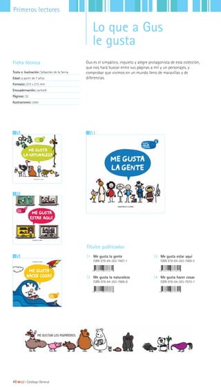 12
2
3
Gus es el simpático, inquieto y alegre protagonista de esta colección,
que nos hará buscar entre sus páginas a mil y un personajes, y
comprobar que vivimos en un mundo lleno de maravillas y de
diferencias.
Ficha técnica
Texto e ilustración: Sebastián de la Serna
Edad: a partir de 7 años
Formato: 215 x 215 mm
Encuadernación: cartoné
Páginas: 32
Ilustraciones: color
Títulos publicados
|1 Me gusta la gente
ISBN 978-84-263-7667-1
|2 Me gusta la naturaleza
ISBN 978-84-263-7668-8
|3 Me gusta estar aquí
ISBN 978-84-263-7669-5
|4 Me gusta hacer cosas
ISBN 978-84-263-7670-1
48|||||||||LIJ || Catálogo General
Primeros lectores
Lo que a Gus
le gusta
 