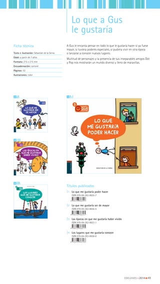 Lo que a Gus
le gustaría
A Gus le encanta pensar en todo lo que le gustaría hacer si ya fuese
mayor, si tuviera poderes especiales, si pudiera vivir en otra época
o lanzarse a conocer nuevos lugares.
Multitud de personajes y la presencia de sus inseparables amigos Dot
y Pop nos mostrarán un mundo diverso y lleno de maravillas.
Ficha técnica
Texto e ilustración: Sebastián de la Serna
Edad: a partir de 7 años
Formato: 215 x 215 mm
Encuadernación: cartoné
Páginas: 32
Ilustraciones: color
Títulos publicados
|1 Lo que me gustaría poder hacer
ISBN 978-84-263-8655-7
|2 Lo que me gustaría ser de mayor
ISBN 978-84-263-8656-4
|3 Las épocas en que me gustaría haber vivido
ISBN 978-84-263-8657-1
|4 Los lugares que me gustaría conocer
ISBN 978-84-263-8658-8
22
3
4
11
EDELVIVES || 2014 |||||||||49
 
