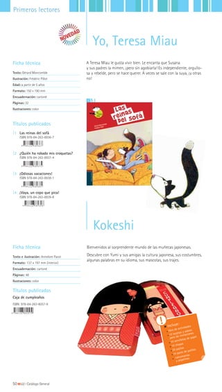 Títulos publicados
Caja de cumpleaños
ISBN: 978-84-263-8057-9
Incluye:
libro de actividades
10 tarjetas y sobres
para las invitaciones
10 servilletas de papel
10 chapas
20 pajitas
10 pares de palillos
calcomanías
y pegatinas
Kokeshi
Bienvenidos al sorprendente mundo de las muñecas japonesas.
Descubre con Yumi y sus amigas la cultura japonesa, sus costumbres,
algunas palabras en su idioma, sus mascotas, sus trajes.
Ficha técnica
Texto e ilustración: Annelore Parot
Formato: 137 x 197 mm (interior)
Encuadernación: cartoné
Páginas: 48
Ilustraciones: color
50|||||||||LIJ || Catálogo General
Primeros lectores
Yo, Teresa Miau
Ficha técnica
Texto: Gérard Moncomble
Ilustración: Frédéric Pillot
Edad: a partir de 5 años
Formato: 150 x 190 mm
Encuadernación: cartoné
Páginas: 32
Ilustraciones: color
A Teresa Miau le gusta vivir bien. Le encanta que Susana
y sus padres la mimen, ¡pero sin agobiarla! Es independiente, orgullo-
sa y rebelde, pero se hace querer. A veces se sale con la suya, ¡y otras
no!
11
Títulos publicados
|1 Las reinas del sofá
ISBN 978-84-263-8936-7
|2 ¿Quién ha robado mis croquetas?
ISBN 978-84-263-8937-4
|3 ¡Odiosas vacaciones!
ISBN 978-84-263-8938-1
|4 ¡Vaya, un copo que pica!
ISBN 978-84-263-8939-8
 