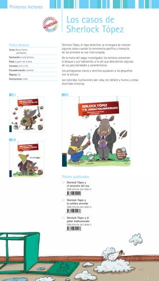 52|||||||||LIJ || Catálogo General
Primeros lectores
Sherlock Tópez, el topo detective, se encargará de resolver
algunos casos cuando la convivencia pacífica y tranquila
de los animales se vea interrumpida.
De la mano del sagaz investigador, los lectores conocerán
el bosque y sus habitantes, a la vez que descubrirán algunas
de sus peculiaridades y características.
Los pictogramas claros y sencillos ayudarán a los pequeños
con la lectura.
Las coloridas ilustraciones dan vida, con detalle y humor, a estas
divertidas historias.
Ficha técnica
Texto: Rocío Antón
Lola Núñez
Ilustración: Lucía Serrano
Edad: a partir de 4 años
Formato: 215 x 215
Encuadernación: cartoné
Páginas: 32
Ilustraciones: color
31
2
Títulos publicados
|1 Sherlock Tópez y
el secuestro del oso
ISBN 978-84-263-9092-9
|2 Sherlock Tópez y
la culebra atrevida
ISBN 978-84-263-9093-6
|3 Sherlock Tópez y el
jabalí malhumorado
ISBN 978-84-263-9094-3
Los casos de
Sherlock Tópez
 