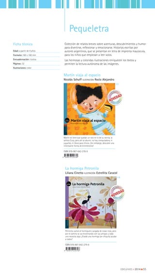 EDELVIVES || 2014 |||||||||55
PequeletraPequeletra
Colección de relatos breves sobre aventuras, descubrimientos y humor
para divertirse, reflexionar y emocionarse. Historias escritas por
autores argentinos, que se presentan en letra de imprenta mayúscula,
para los niños que empiezan a leer solos.
Las hermosas y coloridas ilustraciones enriquecen los textos y
permiten la lectura autónoma de las imágenes.
Ficha técnica
Edad: a partir de 4 años
Formato: 180 x 180 mm
Encuadernación: rústica
Páginas: 32
Ilustraciones: color EDELVIVES
La hormiga Petronila
Liliana Cinetto | Estrellita Caracol
EDELVIVES
Martín viaja al espacio
Nicolás Schuff | Rocío Alejandro
Martín viaja al espacio
Nicolás Schuff ILUSTRACIÓN Rocío Alejandro
13
La hormiga Petronila
Liliana Cinetto ILUSTRACIÓN Estrellita Caracol
14
ISBN 978-987-642-278-9
ISBN 978-987-642-279-6
Martín se tiene que quedar un rato en lo de su vecina, la
señora Cuca, pero ahí se aburre: no hay computadora, ni
juguetes, ni libros para chicos. ¡Sin embargo, descubre una
interesante forma de entretenerse!
Petronila vuelve al hormiguero cargada de cosas ricas, pero
por el camino se va encontrando con sus amigos y cada
uno necesita algo. ¿Puede una hormiga tan chiquita ayudar
a todos?
 