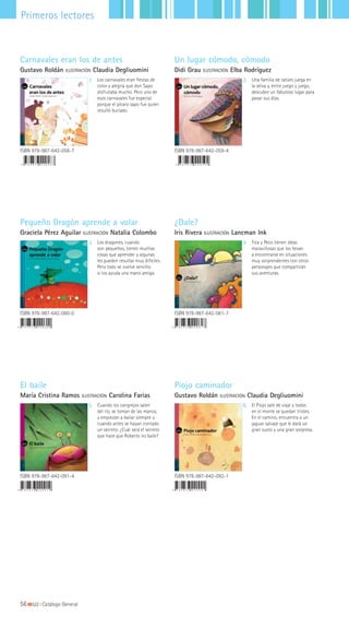 56|||||||||LIJ || Catálogo General
Primeros lectores
Un lugar cómodo, cómodo
Didi Grau ILUSTRACIÓN Elba Rodríguez
Carnavales eran los de antes
Gustavo Roldán ILUSTRACIÓN Claudia Degliuomini
ISBN 978-987-642-058-7
1 2
ISBN 978-987-642-059-4
Los carnavales eran fiestas de
color y alegría que don Sapo
disfrutaba mucho. Pero uno de
esos carnavales fue especial
porque el pícaro sapo fue quien
resultó burlado.
Una familia de tatúes juega en
la selva y, entre juego y juego,
descubre un fabuloso lugar para
pasar sus días.
Pequeño Dragón aprende a volar
Graciela Pérez Aguilar ILUSTRACIÓN Natalia Colombo
¿Dale?
Iris Rivera ILUSTRACIÓN Lancman Ink
3 4
ISBN 978-987-642-060-0 ISBN 978-987-642-061-7
Los dragones, cuando
son pequeños, tienen muchas
cosas que aprender y algunas
les pueden resultar muy difíciles.
Pero todo se vuelve sencillo
si los ayuda una mano amiga.
Tica y Peco tienen ideas
maravillosas que los llevan
a encontrarse en situaciones
muy sorprendentes con otros
personajes que compartirán
sus aventuras.
El baile
María Cristina Ramos ILUSTRACIÓN Carolina Farias
Piojo caminador
Gustavo Roldán ILUSTRACIÓN Claudia Degliuomini
ISBN 978-987-642-091-4 ISBN 978-987-642-092-1
5 6Cuando los cangrejos salen
del río, se toman de las manos,
y empiezan a bailar siempre y
cuando antes se hayan contado
un secreto. ¿Cuál será el secreto
que hace que Roberto no baile?
El Piojo sale de viaje y todos
en el monte se quedan tristes.
En el camino, encuentra a un
jaguar salvaje que le dará un
gran susto y una gran sorpresa.
 