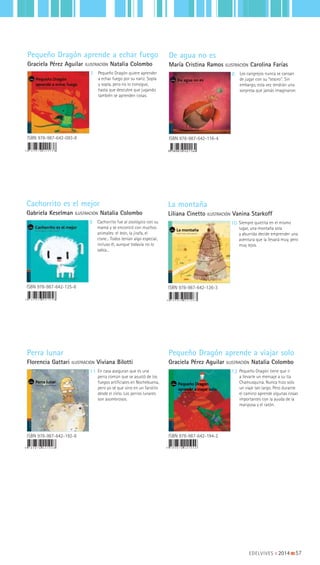 EDELVIVES || 2014 |||||||||57
EDELVIVES
Perra lunar
Florencia Gattari | Viviana Bilotti
EDELVIVES
EDELVIVES
PequeñoDragónaprendeaviajarsoloGracielaPérezAguilar
2
Pequeño Dragón
aprende a viajar solo
Graciela Pérez Aguilar | Natalia Colombo
9 7 8 9 8 7 6 4 2 1 9 2 8 9 7 8 9 8 7 6 4 2 1 9 4 2
Perra lunar
Florencia Gattari ILUSTRACIÓN Viviana Bilotti
Pequeño Dragón aprende a viajar solo
Graciela Pérez Aguilar ILUSTRACIÓN Natalia Colombo
ISBN 978-987-642-192-8 ISBN 978-987-642-194-2
11 12En casa aseguran que es una
perra común que se asustó de los
fuegos artificiales en Nochebuena,
pero yo sé que vino en un farolito
desde el cielo. Los perros lunares
son asombrosos.
Pequeño Dragón tiene que ir
a llevarle un mensaje a su tía
Chamusquina. Nunca hizo solo
un viaje tan largo. Pero durante
el camino aprende algunas cosas
importantes con la ayuda de la
mariposa y el ratón.
9 789876 421164
De agua no es
María Cristina Ramos ILUSTRACIÓN Carolina Farías
Pequeño Dragón aprende a echar fuego
Graciela Pérez Aguilar ILUSTRACIÓN Natalia Colombo
ISBN 978-987-642-093-8
7 8
ISBN 978-987-642-116-4
Los cangrejos nunca se cansan
de jugar con su "tesoro". Sin
embargo, esta vez tendrán una
sorpresa que jamás imaginaron.
Pequeño Dragón quiere aprender
a echar fuego por su nariz. Sopla
y sopla, pero no lo consigue,
hasta que descubre que jugando
también se aprenden cosas.
Cachorrito es el mejor
Gabriela Keselman ILUSTRACIÓN Natalia Colombo
La montaña
Liliana Cinetto ILUSTRACIÓN Vanina Starkoff
ISBN 978-987-642-126-3
109
ISBN 978-987-642-125-6
Siempre quietita en el mismo
lugar, una montaña sola
y aburrida decide emprender una
aventura que la llevará muy, pero
muy lejos.
Cachorrito fue al zoológico con su
mamá y se encontró con muchos
animales: el león, la jirafa, el
cisne... Todos tenían algo especial,
incluso él, aunque todavía no lo
sabía...
 