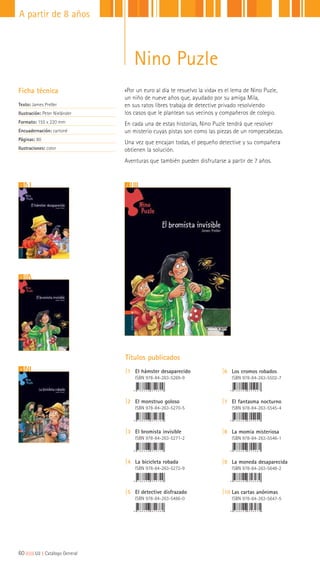 4
1 2
3
«Por un euro al día te resuelvo la vida» es el lema de Nino Puzle,
un niño de nueve años que, ayudado por su amiga Mila,
en sus ratos libres trabaja de detective privado resolviendo
los casos que le plantean sus vecinos y compañeros de colegio.
En cada una de estas historias, Nino Puzle tendrá que resolver
un misterio cuyas pistas son como las piezas de un rompecabezas.
Una vez que encajan todas, el pequeño detective y su compañera
obtienen la solución.
Aventuras que también pueden disfrutarse a partir de 7 años.
Ficha técnica
Texto: James Preller
Ilustración: Peter Nieländer
Formato: 155 x 220 mm
Encuadernación: cartoné
Páginas: 80
Ilustraciones: color
Títulos publicados
|1 El hámster desaparecido
ISBN 978-84-263-5269-9
|2 El monstruo goloso
ISBN 978-84-263-5270-5
|3 El bromista invisible
ISBN 978-84-263-5271-2
|4 La bicicleta robada
ISBN 978-84-263-5272-9
|5 El detective disfrazado
ISBN 978-84-263-5486-0
|6 Los cromos robados
ISBN 978-84-263-5502-7
|7 El fantasma nocturno
ISBN 978-84-263-5545-4
|8 La momia misteriosa
ISBN 978-84-263-5546-1
|9 La moneda desaparecida
ISBN 978-84-263-5648-2
|10 Las cartas anónimas
ISBN 978-84-263-5647-5
60|||||||||LIJ || Catálogo General
A partir de 8 años
Nino Puzle
 