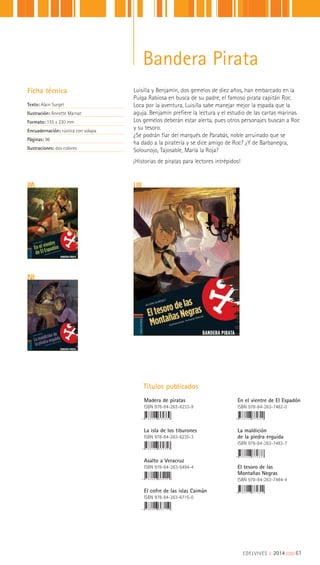 Luisilla y Benjamín, dos gemelos de diez años, han embarcado en la
Pulga Rabiosa en busca de su padre, el famoso pirata capitán Roc.
Loca por la aventura, Luisilla sabe manejar mejor la espada que la
aguja. Benjamín prefiere la lectura y el estudio de las cartas marinas.
Los gemelos deberán estar alerta, pues otros personajes buscan a Roc
y su tesoro.
¿Se podrán fiar del marqués de Parabás, noble arruinado que se
ha dado a la piratería y se dice amigo de Roc? ¿Y de Barbanegra,
Solounojo, Tajosable, María la Roja?
¡Historias de piratas para lectores intrépidos!
Ficha técnica
Texto: Alain Surget
Ilustración: Annette Marnat
Formato: 155 x 220 mm
Encuadernación: rústica con solapa
Páginas: 96
Ilustraciones: dos colores
Títulos publicados
Madera de piratas
ISBN 978-84-263-6233-9
La isla de los tiburones
ISBN 978-84-263-6235-3
Asalto a Veracruz
ISBN 978-84-263-6494-4
El cofre de las islas Caimán
ISBN 978-84-263-6715-0
En el vientre de El Espadón
ISBN 978-84-263-7482-0
La maldición
de la piedra erguida
ISBN 978-84-263-7483-7
El tesoro de las
Montañas Negras
ISBN 978-84-263-7484-4
EDELVIVES || 2014 |||||||||61
Bandera Pirata
 