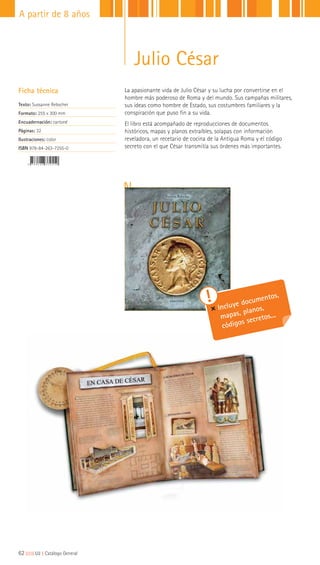 La apasionante vida de Julio César y su lucha por convertirse en el
hombre más poderoso de Roma y del mundo. Sus campañas militares,
sus ideas como hombre de Estado, sus costumbres familiares y la
conspiración que puso fin a su vida.
El libro está acompañado de reproducciones de documentos
históricos, mapas y planos extraíbles, solapas con información
reveladora, un recetario de cocina de la Antigua Roma y el código
secreto con el que César transmitía sus órdenes más importantes.
Ficha técnica
Texto: Sussanne Rebscher
Formato: 255 x 300 mm
Encuadernación: cartoné
Páginas: 32
Ilustraciones: color
ISBN 978-84-263-7255-0
Incluye documentos,
mapas, planos,
códigos secretos...
62|||||||||LIJ || Catálogo General
A partir de 8 años
Julio César
 