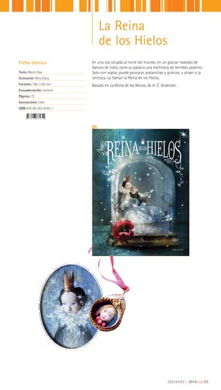Ficha técnica
Texto: Marie Diaz
Ilustración: Miss Clara
Formato: 190 x 245 mm
Encuadernación: cartoné
Páginas: 72
Ilustraciones: color
ISBN 978-84-263-8165-1
EDELVIVES || 2014 |||||||||63
La Reina
de los Hielos
En una isla situada al norte del mundo, en un glaciar rodeado de
bancos de hielo, tiene su palacio una hechicera de terribles poderes.
Solo con soplar, puede provocar avalanchas y granizo, y atraer a la
ventisca. La llaman la Reina de los Hielos.
Basado en La Reina de las Nieves, de H. C. Andersen.
 