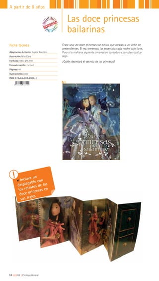 64|||||||||LIJ || Catálogo General
A partir de 8 años
Incluye un
desplegable con
los retratos de las
doce princesas en
sus trajes
Las doce princesas
bailarinas
Ficha técnica
Adaptación del texto: Sophie Koechlin
Ilustración: Miss Clara
Formato: 190 x 245 mm
Encuadernación: cartoné
Páginas: 48
Ilustraciones: color
ISBN 978-84-263-8912-1
Érase una vez doce princesas tan bellas, que atraían a un sinfín de
pretendientes. El rey, temeroso, las encerraba cada noche bajo llave.
Pero a la mañana siguiente amanecían cansadas y parecían ocultar
algo.
¿Quién desvelará el secreto de las princesas?
 