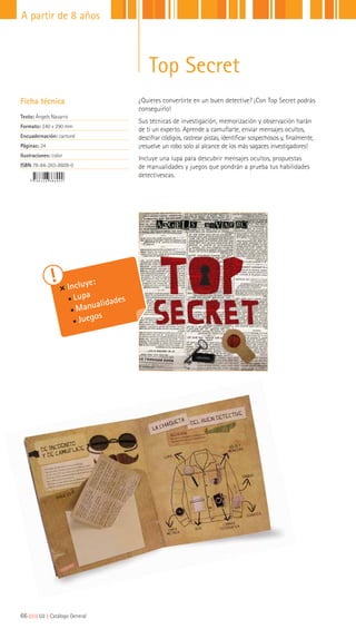 Top Secret
¿Quieres convertirte en un buen detective? ¡Con Top Secret podrás
conseguirlo!
Sus técnicas de investigación, memorización y observación harán
de ti un experto. Aprende a camuflarte, enviar mensajes ocultos,
descifrar códigos, rastrear pistas, identificar sospechosos y, finalmente,
¡resuelve un robo solo al alcance de los más sagaces investigadores!
Incluye una lupa para descubrir mensajes ocultos, propuestas
de manualidades y juegos que pondrán a prueba tus habilidades
detectivescas.
Ficha técnica
Texto: Àngels Navarro
Formato: 240 x 290 mm
Encuadernación: cartoné
Páginas: 24
Ilustraciones: color
ISBN 78-84-263-8609-0
Incluye:
Lupa
Manualidades
Juegos
66|||||||||LIJ || Catálogo General
A partir de 8 años
 