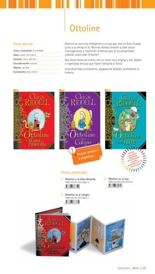Títulos publicados
|1 Ottoline y la Gata Amarilla
ISBN 978-84-263-6832-4
|2 Ottoline va al colegio
ISBN 978-84-263-6833-1
|3 Ottoline en el mar
ISBN 978-84-263-8070-8
321
Incluye postales
o pegatinas
Incluye
unas gafas
especiales
para descubrir
secretos
escondidos en las
ilustraciones
EDELVIVES || 2014 |||||||||67
Ottoline
Ottoline es una niña inteligente y curiosa que vive en Gran Ciudad
junto a su amigo el Sr. Munroe. Ambos llevarán a cabo varias
investigaciones y resolverán misterios que se les presentarán.
¿Idearán algún plan brillante?
Dos libros llenos de humor, con un texto muy original y con dobles
e ingeniosas lecturas que hacen cómplice al lector.
Unas divertidas ilustraciones, plagadas de detalles, acompañan la
historia.
Ficha técnica
Texto e ilustración: Cris Riddell
Edad: a partir de 9 años
Formato: 140 x 190 mm
Encuadernación: cartoné
Páginas: variable
Ilustraciones: dos colores
 