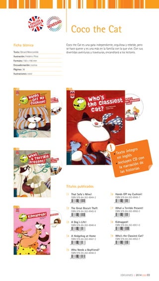 EDELVIVES || 2014 |||||||||69
Coco the Cat
Coco the Cat es una gata independiente, orgullosa y rebelde, pero
se hace querer y es una más en la familia con la que vive. Con sus
divertidas aventuras y travesuras, encandilará a los lectores.
Ficha técnica
Texto: Gérard Moncomble
Ilustración: Frédéric Pillot
Formato: 150 x 190 mm
Encuadernación: rústica
Páginas: 36
Ilustraciones: color
Títulos publicados
|1 That Sofa´s Mine!
ISBN 978-84-263-8944-2
|2 The Great Biscuit Theft
ISBN 978-84-263-8945-9
|3 A Dog´s Life!
ISBN 978-84-263-8946-6
|4 A Hedgehog at Home
ISBN 978-84-263-8947-3
|5 Who Needs a Boyfriend?
ISBN 978-84-263-8948-0
|6 Hands Off my Cushion!
ISBN 978-84-263-8949-7
|7 What a Terrible Present!
ISBN 978-84-263-8950-3
|8 Kidnapped!
ISBN 978-84-263-8951-0
|9 Who’s the Classiest Cat?
ISBN 978-84-263-8952-7
6
7
8
9
Texto íntegro
en inglés
Incluyen CD con
la narración de
las historias
 
