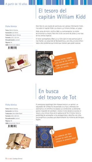Este libro es una novela de aventuras, con valiosa información histó-
rica sobre el capitán Kidd y su tesoro y, al mismo tiempo, un juego.
Kidd, antes de morir, confió a Ned, su contramaestre, la misión
de encontrar su tesoro. Para ello le dio una serie de pistas y una rosa
de los vientos especial.
El lector acompañará a Ned y a su nieto Jack en esta aventura por el
mar Caribe y la costa Este de Norteamérica y, con ellos, se verá enfren-
tado a diez problemas que tendrá que resolver para poder avanzar.
El prestigioso egiptólogo John Howard está en un aprieto: un
saqueador de tumbas ha secuestrado a su hijo y amenaza con
asesinarlo si el científico no acepta sus condiciones. La demanda
parece imposible de satisfacer: revelar el sitio donde se ocultan el
tesoro y los míticos libros de la sabiduría de Tot. El lector tiene la
posibilidad de acompañar a los protagonistas y descifrar con ellos
los jeroglíficos y pruebas que desentrañarán los misterios del Antiguo
Egipto.
Ficha técnica
Texto: Oldrich Ruzicka
Ilustración: Jan Klimes
Traducción: Agustín Gervás
Formato: 235 x 335 mm
Encuadernación: cartoné
Páginas: 56
ISBN 978-84-263-6489-0
Ficha técnica
Texto: Oldrich Ruzicka
Ilustración: Jan Klimes
Traducción: Elena Gallo Krahe
Formato: 250 x 250 mm
Encuadernación: cartoné
Páginas: 48
ISBN 978-84-263-7253-6
72|||||||||LIJ || Catálogo General
A partir de 10 años
En busca
del tesoro de Tot
El tesoro del
capitán William Kidd
Incluye cartas, mapas,
una rosa de los vientos...
Todo presentado en un
cofre de cartón.
¡La cubierta del libro
incluye un cofre que
encierra la primera pista!
 