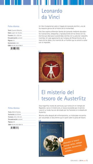 Un libro fundamental sobre el legado de Leonardo da Vinci, uno de
los mayores genios de la historia de la humanidad.
Este libro explora diferentes facetas de Leonardo mediante abundan-
tes ilustraciones, oleografías y reproducciones de los textos con los
escritos que dejó para la posteridad, escritos con su peculiar caligrafía
invertida. Un viaje apasionante por la época del Renacimiento, de la
mano de las ideas y los inventos de un hombre que se atrevió a soñar
con lo imposible.
Ficha técnica
Texto: Susanne Rebscher
Edad: a partir de 10 años
Formato: 255 x 300 mm
Encuadernación: cartoné
Páginas: 32
Ilustraciones: color
ISBN 978-84-263-6796-9
Esta magnífica novela de aventuras, que transcurre en tiempos de
Napoleón, narra el misterio de un tesoro escondido por el ejército
ruso en su huida tras ser derrotado por los franceses en la batalla de
Austerlitz.
Muchos años después del enfrentamiento, un historiador encuentra
por casualidad un documento que lo pone sobre la pista del tesoro.
Ficha técnica
Texto: Oldrich Ruzicka
Ilustración: Jan Klimes
Formato: 235 x 335 mm
Encuadernación: cartoné
Páginas: 64
ISBN 978-84-263-6847-8
EDELVIVES || 2014 |||||||||73
El misterio del
tesoro de Austerlitz
Leonardo
da Vinci
¡Descubre el tesoro!
Incluye cartas, códigos
secretos, documentos
sellados...
 