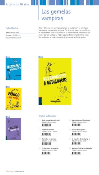 Daka y Silvania, dos gemelas vampiras, se mudan con su familia de
Transilvania a una ciudad alemana. Por si fueran pocos sus conflictos
de adolescentes y las dificultades de la vida moderna, como tener que
dormir por las noches, su madre les prohíbe terminantemente volar.
Sus problemas te harán reír desde la primera a la última página.
Ficha técnica
Texto: Franziska Gehm
Formato: 155 x 220 mm
Encuadernación: cartoné
Títulos publicados
|1 ¡Qué amiga tan deliciosa!
ISBN 978-84-263-6891-1
|2 Prohibido morder
ISBN 978-84-263-6892-8
|3 Colmillos en peligro
ISBN 978-84-263-7344-1
|4 Tú duermes, yo muerdo
ISBN 978-84-263-7345-8
|5 Vacaciones en Mordiscien
ISBN 978-84-263-7690-9
|6 Pánico en el picnic
ISBN 978-84-263-7691-6
|7 El maestro de drakung-fu
ISBN 978-84-263-8200-9
|8 Metamorfosis a medianoche
ISBN 978-84-263-8201-6
7
85
6
74|||||||||LIJ || Catálogo General
A partir de 10 años
Las gemelas
vampiras
 