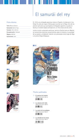 Títulos publicados
|1 El camino de Levante
ISBN 978-84-263-7687-9
|2 La calavera del indio
ISBN 978-84-263-7688-6
|3 La corte de los prodigios
ISBN 978-84-263-7689-3
|4 La cofradía de los locos
ISBN 978-84-263-7883-5
En 1614 una embajada japonesa recala en España, invitada por el rey
Felipe III, antes de viajar a Roma para reunirse con el Papa. Uno de los
jóvenes samuráis que acompaña al embajador japonés se queda en
Sevilla, en donde trabará amistad con un niño enano de diez años.
Juntos vivirán numerosas aventuras, tanto en Sevilla como en Madrid,
se transmitirán distintos conocimientos sobre la historia y la sociedad
de sus países y entablarán relación con personajes como Lope de Vega
o el pintor Diego Velázquez.
Ficha técnica
Texto: Marcos Calveiro
Ilustración: Ramón Trigo
Formato: 150 x 220 mm
Encuadernación: flexibook
Páginas: 200/184
Ilustraciones: color
1
2
4
3
EDELVIVES || 2014 |||||||||75
El samurái del rey
 