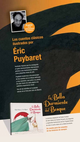Éric
Puybaret
Ilustrador francés que ha conseguido
un gran reconocimiento internacional
gracias a sus ilustraciones tratadas
como pequeñas obras de arte.
Puybaret moderniza a los personajes
de los cuentos con un dibujo estilizado
y muy expresivo, que junto a su paleta
de color hacen de cada página una
auténtica experiencia visual.
Una de las estrellas en la pasada
edición de la Feria del Libro de Madrid.
La preciosa adaptación de Élodie Fondacc
de este clásico de Charles Perrault y las elegantes
y sugerentes ilustraciones de Éric Puybaret llenan
de vida el cuento clásico de La Bella Durmiente.
Un cuento para los amantes
de las historias de siempre
Los cuentos clásicos
ilustrados por
Los c
Premio
Feria
Internacional
de Bolonia
La preciosa adaptac
de este clásico de C
y sugerentes ilustra
de vida el cuento c
Un cuento pa
de las histori
cc
s elegantes
aret llenan
urmiente.
 