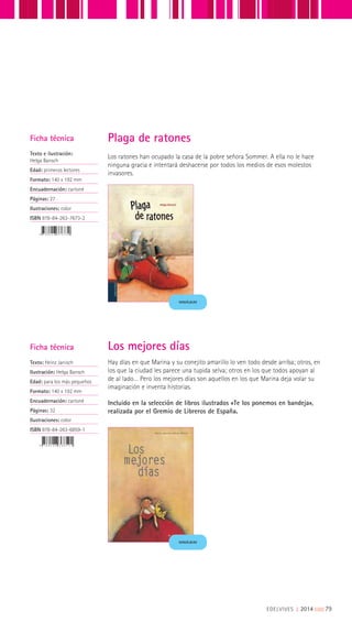 Ficha técnica
Texto e ilustración:
Helga Bansch
Edad: primeros lectores
Formato: 140 x 192 mm
Encuadernación: cartoné
Páginas: 27
Ilustraciones: color
ISBN 978-84-263-7673-2
MINIÁLBUM
Los ratones han ocupado la casa de la pobre señora Sommer. A ella no le hace
ninguna gracia e intentará deshacerse por todos los medios de esos molestos
invasores.
Plaga de ratones
Ficha técnica
Texto: Heinz Janisch
Ilustración: Helga Bansch
Edad: para los más pequeños
Formato: 140 x 192 mm
Encuadernación: cartoné
Páginas: 32
Ilustraciones: color
ISBN 978-84-263-6859-1
Hay días en que Marina y su conejito amarillo lo ven todo desde arriba; otros, en
los que la ciudad les parece una tupida selva; otros en los que todos apoyan al
de al lado… Pero los mejores días son aquellos en los que Marina deja volar su
imaginación e inventa historias.
Incluido en la selección de libros ilustrados «Te los ponemos en bandeja»,
realizada por el Gremio de Libreros de España.
Los mejores días
MINIÁLBUM
EDELVIVES || 2014 |||||||||79
 