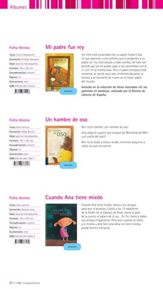 Ficha técnica
Texto: Thierry Robberecht
Ilustración: Philippe Goossens
Edad: para los más pequeños
Formato: 140 x 192 mm
Encuadernación: cartoné
Páginas: 32
Ilustraciones: color
ISBN 978-84-263-7224-6
Ficha técnica
Texto: Heinz Janisch
Ilustración: Helga Bansch
Edad: para los más pequeños
Formato: 140 x 192 mm
Encuadernación: cartoné
Páginas: 32
Ilustraciones: color
ISBN 978-84-263-7384-7
Un niño está encantado con su padre hasta el día
en que aparecen unos señores que le proponen a su
padre ser rey. Este acepta y todo cambia. Se hace tan
grande que ya no puede jugar a las escondidas con él,
ni vivir en la misma casa. Pero el padre tampoco está
contento, se siente muy solo. Entonces devuelve la
corona y se convierte de nuevo en el mejor padre
del mundo.
Incluido en la selección de libros ilustrados «Te los
ponemos en bandeja», realizada por el Gremio de
Libreros de España.
Ben tiene hambre. ¡Un hambre de oso!
Una abeja le sugiere que busque las Montañas de Miel:
¡¡¡el sueño del oso!!!
Ben no lo duda y echa a andar, mientras pregunta a
todos los que encuentra.
Mi padre fue rey
Un hambre de oso
Ficha técnica
Texto: Heinz Janisch
Ilustración: Barbara Jung
Edad: para los más pequeños
Formato: 140 x 192 mm
Encuadernación: cartoné
Páginas: 32
Ilustraciones: color
ISBN 978-84-263-6858-4
Cuando Ana tiene miedo, llama a sus amigos
para que la protejan. Llama a los 33 caballeros
de la Orden de la Cáscara de Nuez, llama al gato
de la suerte, al pájaro de la luz… En fin, llama a todos
sus amigos imaginarios. Pero solo cuando se llama
a sí misma y dice bien alto «Ana no tiene miedo»,
puede dormir tranquila.
Cuando Ana tiene miedo
MINIÁLBUM
MINIÁLBUM
MINIÁLBUM
80|||||||||LIJ || Catálogo General
Álbumes
 