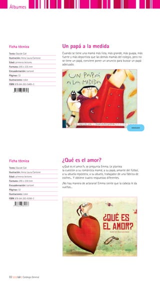 Ficha técnica
Texto: Davide Calí
Ilustración: Anna Laura Cantone
Edad: primeros lectores
Formato: 205 x 235 mm
Encuadernación: cartoné
Páginas: 32
Ilustraciones: color
ISBN 978-84-263-5485-3
Cuando se tiene una mamá más lista, más grande, más guapa, más
fuerte y más deportista que las demás mamás del colegio, pero no
se tiene un papá, conviene poner un anuncio para buscar un papá
adecuado.
Un papá a la medida
Ficha técnica
Texto: Davide Cali
Ilustración: Anna Laura Cantone
Edad: primeros lectores
Formato: 295 x 230 mm
Encuadernación: cartoné
Páginas: 32
Ilustraciones: color
ISBN 978-84-263-8260-3
¿Qué es el amor?
«¿Qué es el amor?», se pregunta Emma. Le plantea
la cuestión a su romántica mamá; a su papá, amante del fútbol,
a su abuela repostera; a su abuelo, trabajador de una fábrica de
coches... Y obtiene cuatro respuestas diferentes.
¡No hay manera de aclararse! Emma siente que la cabeza le da
vueltas...
MINIÁLBUM
82|||||||||LIJ || Catálogo General
Álbumes
 