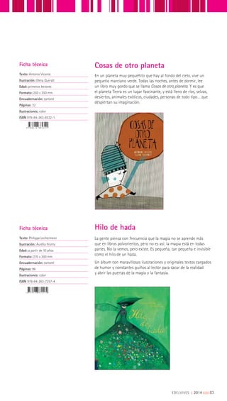 En un planeta muy pequeñito que hay al fondo del cielo, vive un
pequeño marciano verde. Todas las noches, antes de dormir, lee
un libro muy gordo que se llama Cosas de otro planeta. Y es que
el planeta Tierra es un lugar fascinante, y está lleno de ríos, selvas,
desiertos, animales exóticos, ciudades, personas de todo tipo… que
despiertan su imaginación.
Cosas de otro planetaFicha técnica
Texto: Antonio Vicente
Ilustración: Elena Queralt
Edad: primeros lectores
Formato: 250 x 350 mm
Encuadernación: cartoné
Páginas: 32
Ilustraciones: color
ISBN 978-84-263-8532-1
Ficha técnica
Texto: Philippe Lechermeier
Ilustración: Aurèlia Fronty
Edad: a partir de 10 años
Formato: 270 x 300 mm
Encuadernación: cartoné
Páginas: 96
Ilustraciones: color
ISBN 978-84-263-7257-4
La gente piensa con frecuencia que la magia no se aprende más
que en libros polvorientos, pero no es así: la magia está en todas
partes. No la vemos, pero existe. Es pequeña, tan pequeña e invisible
como el hilo de un hada.
Un álbum con maravillosas ilustraciones y originales textos cargados
de humor y constantes guiños al lector para sacar de la realidad
y abrir las puertas de la magia y la fantasía.
Hilo de hada
EDELVIVES || 2014 |||||||||83
 