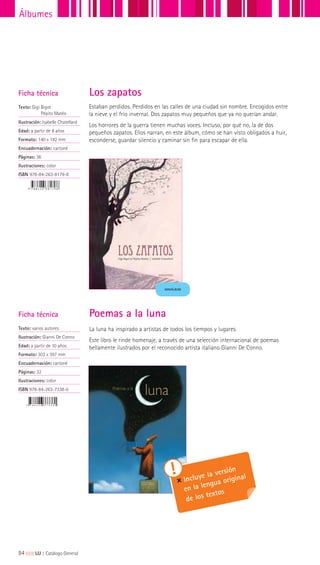 Estaban perdidos. Perdidos en las calles de una ciudad sin nombre. Encogidos entre
la nieve y el frío invernal. Dos zapatos muy pequeños que ya no querían andar.
Los horrores de la guerra tienen muchas voces. Incluso, por qué no, la de dos
pequeños zapatos. Ellos narran, en este álbum, cómo se han visto obligados a huir,
esconderse, guardar silencio y caminar sin fin para escapar de ella.
Los zapatosFicha técnica
Texto: Gigi Bigot
Pépito Matéo
Ilustración: Isabelle Chatellard
Edad: a partir de 8 años
Formato: 140 x 192 mm
Encuadernación: cartoné
Páginas: 36
Ilustraciones: color
ISBN 978-84-263-8179-8
MINIÁLBUM
La luna ha inspirado a artistas de todos los tiempos y lugares.
Este libro le rinde homenaje, a través de una selección internacional de poemas
bellamente ilustrados por el reconocido artista italiano Gianni De Conno.
Ficha técnica
Texto: varios autores
Ilustración: Gianni De Conno
Edad: a partir de 10 años
Formato: 303 x 397 mm
Encuadernación: cartoné
Páginas: 32
Ilustraciones: color
ISBN 978-84-263-7338-0
Incluye la versión
en la lengua original
de los textos
Poemas a la luna
84|||||||||LIJ || Catálogo General
Álbumes
 