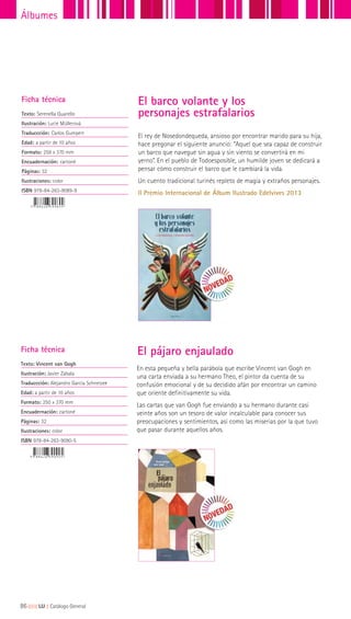 El rey de Nosedondequeda, ansioso por encontrar marido para su hija,
hace pregonar el siguiente anuncio: “Aquel que sea capaz de construir
un barco que navegue sin agua y sin viento se convertirá en mi
yerno”. En el pueblo de Todoesposible, un humilde joven se dedicará a
pensar cómo construir el barco que le cambiará la vida.
Un cuento tradicional turinés repleto de magia y extraños personajes.
II Premio Internacional de Álbum Ilustrado Edelvives 2013
El barco volante y los
personajes estrafalarios
Ficha técnica
Texto: Serenella Quarello
Ilustración: Lucie Müllerová
Traduccción: Carlos Gumpert
Edad: a partir de 10 años
Formato: 258 x 370 mm
Encuadernación: cartoné
Páginas: 32
Ilustraciones: color
ISBN 978-84-263-9089-9
En esta pequeña y bella parábola que escribe Vincent van Gogh en
una carta enviada a su hermano Theo, el pintor da cuenta de su
confusión emocional y de su decidido afán por encontrar un camino
que oriente definitivamente su vida.
Las cartas que van Gogh fue enviando a su hermano durante casi
veinte años son un tesoro de valor incalculable para conocer sus
preocupaciones y sentimientos, así como las miserias por la que tuvo
que pasar durante aquellos años.
Ficha técnica
Texto: Vincent van Gogh
Ilustración: Javier Zabala
Traduccción: Alejandro García Schnetzer
Edad: a partir de 10 años
Formato: 250 x 370 mm
Encuadernación: cartoné
Páginas: 32
Ilustraciones: color
ISBN 978-84-263-9090-5
El pájaro enjaulado
86|||||||||LIJ || Catálogo General
Álbumes
 