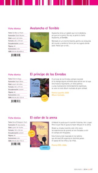 Ficha técnica
Texto: Taï-Marc Le Thanh
Ilustración: Élodie Nouhen
Edad: a partir de 8 años
Formato: 285 x 279 mm
Encuadernación: cartoné
Páginas: 40
Ilustraciones: color
ISBN 978-84-263-6034-2
Ficha técnica
Texto: Roberto Aliaga
Ilustración: Roger Olmos
Edad: a partir de 8 años
Formato: 293 x 275 mm
Encuadernación: cartoné
Páginas: 48
Ilustraciones: color
ISBN 978-84-263-7233-8
Avalancha tenía un caballo que no le obedecía,
así que se lo comió. Por eso, la gente lo llamó
Avalancha, el Terrible.
Montado en un enorme bisonte, partió a la conquista
del mundo y sembró el terror por los lugares donde
pasó. Hasta que un día…
El príncipe de los Enredos siempre esconde
en la manga alguna artimaña para salirse con la suya.
Una historia inquietante, un texto poético
y unas ilustraciones tremendamente expresivas,
se unen en este álbum ilustrado de gran calidad.
Premio Lazarillo 2008
Álbum ilustrado.
Avalancha el Terrible
El príncipe de los Enredos
Ficha técnica
Texto: Elena O’Callaghan i Duch
Ilustración: Mª Jesús Santos
Edad: a partir de 10 años
Formato: 140 x 192 mm
Encuadernación: cartoné
Páginas: 48
Ilustraciones: color
ISBN 978-84-263-7715-9
A Abdulá le gusta que le cuenten historias, leer y jugar.
Pero lo que más le gusta es hacer dibujos en la arena.
Desde su mirada inocente, este niño narra
las experiencias de quienes se ven forzados a vivir
en campos de refugiados.
Esta historia está inspirada en los talleres
que Art and Life organiza en distintos países
en apoyo de los niños y las niñas.
Premio CCEI, 2006.
El color de la arena
MINIÁLBUM
EDELVIVES || 2014 |||||||||87
 
