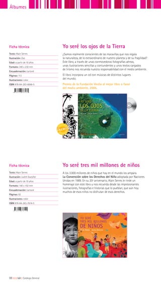 ¿Somos realmente conscientes de las maravillas que nos regala
la naturaleza, de lo extraordinario de nuestro planeta y de su fragilidad?
Este libro, a través de unas conmovedoras fotografías aéreas,
unas ilustraciones sencillas y contundentes y unos textos cargados
de lirismo nos recuerda nuestra responsabilidad con el medio ambiente.
El libro incorpora un cd con músicas de distintos lugares
del mundo.
Premio de la Fundación Veolia al mejor libro a favor
del medio ambiente, 2006.
A los 3.000 millones de niños que hay en el mundo los ampara.
La Convención sobre los Derechos del Niño adoptada por Naciones
Unidas en 1989. En su 20º aniversario, Alain Serres le rinde un
homenaje con este libro y nos recuerda desde las impresionantes
ilustraciones, fotografías e historias que lo pueblan, que aún hoy
muchos de esos niños no disfrutan de esos derechos.
Ficha técnica
Texto: Alain Serres
Ilustración: Zaü
Edad: a partir de 10 años
Formato: 340 x 230 mm
Encuadernación: cartoné
Páginas: 112
Ilustraciones: color
ISBN 978-84-263-6848-5
Ficha técnica
Texto: Alain Serres
Ilustración: Judith Gueyfier
Edad: a partir de 10 años
Formato: 140 x 192 mm
Encuadernación: cartoné
Páginas: 92
Ilustraciones: color
ISBN 978-84-263-7614-5
Yo seré los ojos de la Tierra
Yo seré tres mil millones de niños
88|||||||||LIJ || Catálogo General
Álbumes
 