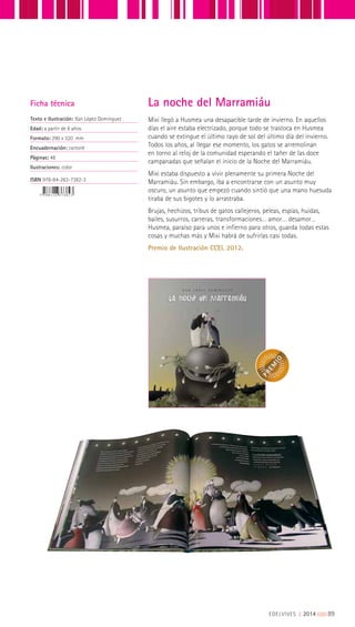 Mixi llegó a Husmea una desapacible tarde de invierno. En aquellos
días el aire estaba electrizado, porque todo se trastoca en Husmea
cuando se extingue el último rayo de sol del último día del invierno.
Todos los años, al llegar ese momento, los gatos se arremolinan
en torno al reloj de la comunidad esperando el tañer de las doce
campanadas que señalan el inicio de la Noche del Marramiáu.
Mixi estaba dispuesto a vivir plenamente su primera Noche del
Marramiáu. Sin embargo, iba a encontrarse con un asunto muy
oscuro, un asunto que empezó cuando sintió que una mano huesuda
tiraba de sus bigotes y lo arrastraba.
Brujas, hechizos, tribus de gatos callejeros, peleas, espías, huidas,
bailes, susurros, carreras, transformaciones… amor… desamor…
Husmea, paraíso para unos e infierno para otros, guarda todas estas
cosas y muchas más y Mixi habrá de sufrirlas casi todas.
Premio de Ilustración CCEI, 2012.
Ficha técnica
Texto e Ilustración: Xan López Domínguez
Edad: a partir de 8 años
Formato: 290 x 320 mm
Encuadernación: cartoné
Páginas: 48
Ilustraciones: color
ISBN 978-84-263-7382-3
La noche del Marramiáu
EDELVIVES || 2014 |||||||||89
 