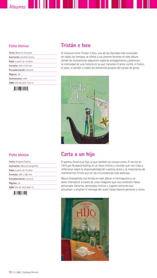 Ficha técnica
Texto: Béatrice Fontanel
Ilustración: Aurèlia Fronty
Edad: a partir de 10 años
Formato: 235 x 335 mm
Encuadernación: cartoné
Páginas: 36
Ilustraciones: color
ISBN 978-84-263-7257-4
Ficha técnica
Texto: Rudyard Kipling
Ilustración: Mauro Evangelista
Edad: a partir de 10 años
Formato: 300 x 390 mm
Encuadernación: cartoné
Páginas: 32
ISBN 978-84-263-6851-5
El romance entre Tristán e Iseo, una de las leyendas más conocidas
de todos los tiempos, se ofrece a los jóvenes lectores en este álbum
donde las ilustraciones adquieren especial protagonismo y potencian
la intensidad de una historia en la que transitan el amor cortés, el honor,
el valor, el perdón y todos los elementos propios del cantar de gesta.
El poema Carta a un hijo, al que también se conoce como If, escrito en
1910 por Rudyard Kipling, es un texto íntimo y rotundo que nos insta a
reflexionar sobre la responsabilidad de nuestros actos y la importancia de
mantenernos firmes aun en las circunstancias más adversas.
Mauro Evangelista nos brinda en este álbum el contrapunto a un
texto intemporal a través de unas imágenes que nos conducen hasta
personajes literarios, personajes míticos y lugares comunes que
actualizan y amplían el mensaje del autor hasta hacerlo personal y único.
Tristán e Iseo
Carta a un hijo
90|||||||||LIJ || Catálogo General
Álbumes
 