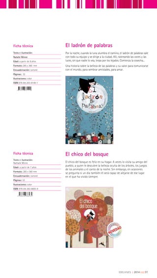 Ficha técnica
Texto e ilustración:
Natalie Minne
Edad: a partir de 8 años
Formato: 285 x 360 mm
Encuadernación: cartoné
Páginas: 32
Ilustraciones: color
ISBN 978-84-263-8149-1
Por la noche, cuando la luna alumbra el camino, el ladrón de palabras sale
con todo su equipo y se dirige a la ciudad. Allí, rastreando las voces y las
luces, sin que nadie lo vea, trepa por los tejados. Comienza la cosecha...
Una historia sobre la belleza de las palabras y su valor para comunicarse
con el mundo, para sembrar amistades, para amar.
El ladrón de palabras
El chico del bosque es feliz en su hogar. A veces lo visita su amigo del
pueblo, a quien le descubre la belleza oculta de los árboles, los juegos
de los animales y el canto de la noche. Sin embargo, en ocasiones
se pregunta si un día también él será capaz de alejarse de ese lugar
en el que ha vivido siempre.
Ficha técnica
Texto e ilustración:
Nathalie Minne
Edad: a partir de 7 años
Formato: 285 x 360 mm
Encuadernación: cartoné
Páginas: 32
Ilustraciones: color
ISBN 978-84-263-8693-9
El chico del bosque
EDELVIVES || 2014 |||||||||91
 