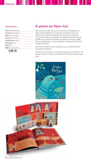 Sacha nació una noche de verano en el corazón del Bosque Azul.
Había miles de estrellas en el cielo. Con su boca de cereza y sus
mejillas como manzanas rojas, Sacha se convirtió en una joven
de una gran belleza, pero también muy caprichosa. Un día, mientras
soñaba con un palacio maravilloso, se cruzó en su camino el Hada
Azul, acompañada de un misterioso pájaro. ¿Conseguirán ellos hacer
realidad sus deseos?
Una historia maravillosa, de inspiración rusa, que hará las delicias
de grandes y pequeños.
El álbum está contenido en una caja con tapa que se convierte en una
casa de muñecas e incluye los personajes en cartulina troquelada para
jugar.
Ficha técnica
Texto: Orianne Lallemand
Ilustración: Carole Hénaff
Edad: a partir de 7 años
Formato: 247 x 262 mm
Encuadernación: cartoné
Ilustraciones: color
Páginas: 40
ISBN 978-84-263-8611-3
El palacio del Pájaro Azul
92|||||||||LIJ || Catálogo General
Álbumes
 
