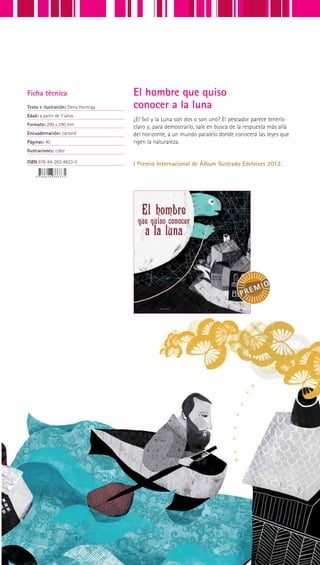 ¿El Sol y la Luna son dos o son uno? El pescador parece tenerlo
claro y, para demostrarlo, sale en busca de la respuesta más allá
del horizonte, a un mundo paralelo donde conocerá las leyes que
rigen la naturaleza.
I Premio Internacional de Álbum Ilustrado Edelvives 2012.
Ficha técnica
Texto e ilustración: Elena Hormiga
Edad: a partir de 7 años
Formato: 290 x 290 mm
Encuadernación: cartoné
Páginas: 40
Ilustraciones: color
ISBN 978-84-263-8633-5
El hombre que quiso
conocer a la luna
 