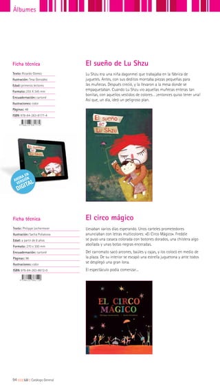 Lu Shzu era una niña dagonmei que trabajaba en la fábrica de
juguetes. Antes, con sus deditos montaba piezas pequeñas para
las muñecas. Después creció, y la llevaron a la mesa donde se
empaquetaban. Cuando Lu Shzu vio aquellas muñecas enteras tan
bonitas, con aquellos vestidos de colores… ¡entonces quiso tener una!
Así que, un día, ideó un peligroso plan.
Ficha técnica
Texto: Ricardo Gómez
Ilustración: Tesa González
Edad: primeros lectores
Formato: 255 X 345 mm
Encuadernación: cartoné
Ilustraciones: color
Páginas: 48
ISBN 978-84-263-8177-4
El sueño de Lu Shzu
Ficha técnica
Texto: Philippe Lechermeier
Ilustración: Sacha Poliakova
Edad: a partir de 8 años
Formato: 270 x 300 mm
Encuadernación: cartoné
Páginas: 96
Ilustraciones: color
ISBN 978-84-263-8612-0
Llevaban varios días esperando. Unos carteles prometedores
anunciaban con letras multicolores: «El Circo Mágico». Freddie
se puso una casaca colorada con botones dorados, una chistera algo
abollada y unas botas negras enceradas.
Del carromato sacó arcones, baúles y cajas, y los colocó en medio de
la plaza. De su interior se escapó una estrella juguetona y ante todos
se desplegó una gran lona.
El espectáculo podía comenzar...
El circo mágico
94|||||||||LIJ || Catálogo General
Álbumes
 