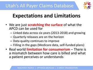 HEALTHIEST PEOPLE | OPTIMIZE MEDICAID | A GREAT ORGANIZATION
Utah’s All Payer Claims Database
Expectations and Limitations
• We are just scratching the surface of what the
APCD can be used for
– Linked data across six years (2013-2018) and growing
– Quarterly releases are on the horizon
– Data quality continues to improve
– Filling in the gaps (Medicare data, self-funded plans)
• Real world limitation for consumerism – There is
a mismatch between how care is billed and what
a patient perceives or understands
 