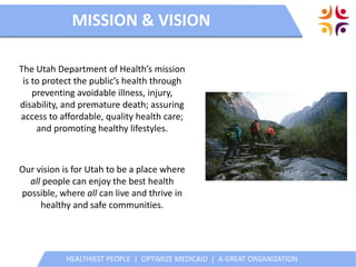 HEALTHIEST PEOPLE | OPTIMIZE MEDICAID | A GREAT ORGANIZATION
Utah’s All Payer Claims Database
HEALTHIEST PEOPLE | OPTIMIZE MEDICAID | A GREAT ORGANIZATION
The Utah Department of Health’s mission
is to protect the public’s health through
preventing avoidable illness, injury,
disability, and premature death; assuring
access to affordable, quality health care;
and promoting healthy lifestyles.
MISSION & VISION
Our vision is for Utah to be a place where
all people can enjoy the best health
possible, where all can live and thrive in
healthy and safe communities.
 