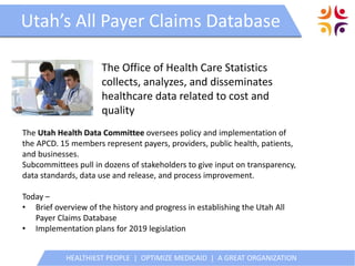 HEALTHIEST PEOPLE | OPTIMIZE MEDICAID | A GREAT ORGANIZATION
Utah’s All Payer Claims DatabaseUtah’s All Payer Claims Database
The Office of Health Care Statistics
collects, analyzes, and disseminates
healthcare data related to cost and
quality
HEALTHIEST PEOPLE | OPTIMIZE MEDICAID | A GREAT ORGANIZATION
The Utah Health Data Committee oversees policy and implementation of
the APCD. 15 members represent payers, providers, public health, patients,
and businesses.
Subcommittees pull in dozens of stakeholders to give input on transparency,
data standards, data use and release, and process improvement.
Today –
• Brief overview of the history and progress in establishing the Utah All
Payer Claims Database
• Implementation plans for 2019 legislation
 