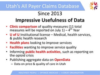 HEALTHIEST PEOPLE | OPTIMIZE MEDICAID | A GREAT ORGANIZATION
Utah’s All Payer Claims Database
Since 2013
Impressive Usefulness of Data
• Clinic comparison of quality measures (11 total
measures will be reported on July 1) – 4th
Year
• U of U Institutional license – Medical, health services,
& public health research
• Health plans looking to improve services
• Facilities wanting to improve service quality
• Informing public health activities, such as reporting on
the opioid crisis
• Publishing aggregate data on OpenData
– Data on price & quality of care in Utah
 