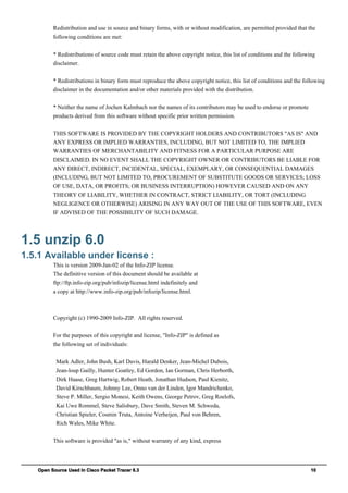 Open Source Used In Cisco Packet Tracer 6.3 10
Redistribution and use in source and binary forms, with or without modification, are permitted provided that the
following conditions are met:
* Redistributions of source code must retain the above copyright notice, this list of conditions and the following
disclaimer.
* Redistributions in binary form must reproduce the above copyright notice, this list of conditions and the following
disclaimer in the documentation and/or other materials provided with the distribution.
* Neither the name of Jochen Kalmbach nor the names of its contributors may be used to endorse or promote
products derived from this software without specific prior written permission.
THIS SOFTWARE IS PROVIDED BY THE COPYRIGHT HOLDERS AND CONTRIBUTORS "AS IS" AND
ANY EXPRESS OR IMPLIED WARRANTIES, INCLUDING, BUT NOT LIMITED TO, THE IMPLIED
WARRANTIES OF MERCHANTABILITY AND FITNESS FOR A PARTICULAR PURPOSE ARE
DISCLAIMED. IN NO EVENT SHALL THE COPYRIGHT OWNER OR CONTRIBUTORS BE LIABLE FOR
ANY DIRECT, INDIRECT, INCIDENTAL, SPECIAL, EXEMPLARY, OR CONSEQUENTIAL DAMAGES
(INCLUDING, BUT NOT LIMITED TO, PROCUREMENT OF SUBSTITUTE GOODS OR SERVICES; LOSS
OF USE, DATA, OR PROFITS; OR BUSINESS INTERRUPTION) HOWEVER CAUSED AND ON ANY
THEORY OF LIABILITY, WHETHER IN CONTRACT, STRICT LIABILITY, OR TORT (INCLUDING
NEGLIGENCE OR OTHERWISE) ARISING IN ANY WAY OUT OF THE USE OF THIS SOFTWARE, EVEN
IF ADVISED OF THE POSSIBILITY OF SUCH DAMAGE.
1.5 unzip 6.0
1.5.1 Available under license :
This is version 2009-Jan-02 of the Info-ZIP license.
The definitive version of this document should be available at
ftp://ftp.info-zip.org/pub/infozip/license.html indefinitely and
a copy at http://www.info-zip.org/pub/infozip/license.html.
Copyright (c) 1990-2009 Info-ZIP. All rights reserved.
For the purposes of this copyright and license, "Info-ZIP" is defined as
the following set of individuals:
Mark Adler, John Bush, Karl Davis, Harald Denker, Jean-Michel Dubois,
Jean-loup Gailly, Hunter Goatley, Ed Gordon, Ian Gorman, Chris Herborth,
Dirk Haase, Greg Hartwig, Robert Heath, Jonathan Hudson, Paul Kienitz,
David Kirschbaum, Johnny Lee, Onno van der Linden, Igor Mandrichenko,
Steve P. Miller, Sergio Monesi, Keith Owens, George Petrov, Greg Roelofs,
Kai Uwe Rommel, Steve Salisbury, Dave Smith, Steven M. Schweda,
Christian Spieler, Cosmin Truta, Antoine Verheijen, Paul von Behren,
Rich Wales, Mike White.
This software is provided "as is," without warranty of any kind, express
 