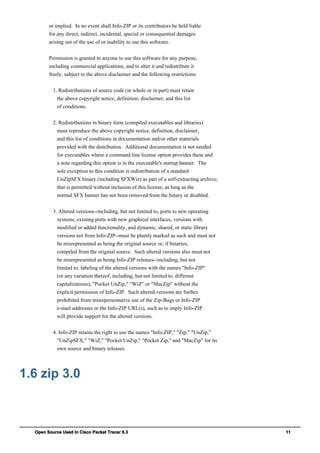 Open Source Used In Cisco Packet Tracer 6.3 11
or implied. In no event shall Info-ZIP or its contributors be held liable
for any direct, indirect, incidental, special or consequential damages
arising out of the use of or inability to use this software.
Permission is granted to anyone to use this software for any purpose,
including commercial applications, and to alter it and redistribute it
freely, subject to the above disclaimer and the following restrictions:
1. Redistributions of source code (in whole or in part) must retain
the above copyright notice, definition, disclaimer, and this list
of conditions.
2. Redistributions in binary form (compiled executables and libraries)
must reproduce the above copyright notice, definition, disclaimer,
and this list of conditions in documentation and/or other materials
provided with the distribution. Additional documentation is not needed
for executables where a command line license option provides these and
a note regarding this option is in the executable's startup banner. The
sole exception to this condition is redistribution of a standard
UnZipSFX binary (including SFXWiz) as part of a self-extracting archive;
that is permitted without inclusion of this license, as long as the
normal SFX banner has not been removed from the binary or disabled.
3. Altered versions--including, but not limited to, ports to new operating
systems, existing ports with new graphical interfaces, versions with
modified or added functionality, and dynamic, shared, or static library
versions not from Info-ZIP--must be plainly marked as such and must not
be misrepresented as being the original source or, if binaries,
compiled from the original source. Such altered versions also must not
be misrepresented as being Info-ZIP releases--including, but not
limited to, labeling of the altered versions with the names "Info-ZIP"
(or any variation thereof, including, but not limited to, different
capitalizations), "Pocket UnZip," "WiZ" or "MacZip" without the
explicit permission of Info-ZIP. Such altered versions are further
prohibited from misrepresentative use of the Zip-Bugs or Info-ZIP
e-mail addresses or the Info-ZIP URL(s), such as to imply Info-ZIP
will provide support for the altered versions.
4. Info-ZIP retains the right to use the names "Info-ZIP," "Zip," "UnZip,"
"UnZipSFX," "WiZ," "Pocket UnZip," "Pocket Zip," and "MacZip" for its
own source and binary releases.
1.6 zip 3.0
 