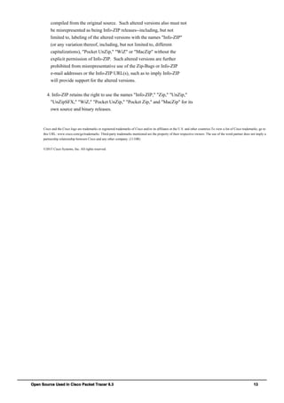 Open Source Used In Cisco Packet Tracer 6.3 13
compiled from the original source. Such altered versions also must not
be misrepresented as being Info-ZIP releases--including, but not
limited to, labeling of the altered versions with the names "Info-ZIP"
(or any variation thereof, including, but not limited to, different
capitalizations), "Pocket UnZip," "WiZ" or "MacZip" without the
explicit permission of Info-ZIP. Such altered versions are further
prohibited from misrepresentative use of the Zip-Bugs or Info-ZIP
e-mail addresses or the Info-ZIP URL(s), such as to imply Info-ZIP
will provide support for the altered versions.
4. Info-ZIP retains the right to use the names "Info-ZIP," "Zip," "UnZip,"
"UnZipSFX," "WiZ," "Pocket UnZip," "Pocket Zip," and "MacZip" for its
own source and binary releases.
Cisco and the Cisco logo are trademarks or registered trademarks of Cisco and/or its affiliates in the U.S. and other countries.To view a list of Cisco trademarks, go to
this URL: www.cisco.com/go/trademarks. Third-party trademarks mentioned are the property of their respective owners. The use of the word partner does not imply a
partnership relationship between Cisco and any other company. (1110R)
©2015 Cisco Systems, Inc. All rights reserved.
 