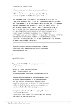 Open Source Used In Cisco Packet Tracer 6.3 6
* permission of the OpenSSL Project.
*
* 6. Redistributions of any form whatsoever must retain the following
* acknowledgment:
* "This product includes software developed by the OpenSSL Project
* for use in the OpenSSL Toolkit (http://www.openssl.org/)"
*
* THIS SOFTWARE IS PROVIDED BY THE OpenSSL PROJECT ''AS IS'' AND ANY
* EXPRESSED OR IMPLIED WARRANTIES, INCLUDING, BUT NOT LIMITED TO, THE
* IMPLIED WARRANTIES OF MERCHANTABILITY AND FITNESS FOR A PARTICULAR
* PURPOSE ARE DISCLAIMED. IN NO EVENT SHALL THE OpenSSL PROJECT OR
* ITS CONTRIBUTORS BE LIABLE FOR ANY DIRECT, INDIRECT, INCIDENTAL,
* SPECIAL, EXEMPLARY, OR CONSEQUENTIAL DAMAGES (INCLUDING, BUT
* NOT LIMITED TO, PROCUREMENT OF SUBSTITUTE GOODS OR SERVICES;
* LOSS OF USE, DATA, OR PROFITS; OR BUSINESS INTERRUPTION)
* HOWEVER CAUSED AND ON ANY THEORY OF LIABILITY, WHETHER IN CONTRACT,
* STRICT LIABILITY, OR TORT (INCLUDING NEGLIGENCE OR OTHERWISE)
* ARISING IN ANY WAY OUT OF THE USE OF THIS SOFTWARE, EVEN IF ADVISED
* OF THE POSSIBILITY OF SUCH DAMAGE.
* ====================================================================
*
* This product includes cryptographic software written by Eric Young
* (eay@cryptsoft.com). This product includes software written by Tim
* Hudson (tjh@cryptsoft.com).
*
*/
Original SSLeay License
-----------------------
/* Copyright (C) 1995-1998 Eric Young (eay@cryptsoft.com)
* All rights reserved.
*
* This package is an SSL implementation written
* by Eric Young (eay@cryptsoft.com).
* The implementation was written so as to conform with Netscapes SSL.
*
* This library is free for commercial and non-commercial use as long as
* the following conditions are aheared to. The following conditions
* apply to all code found in this distribution, be it the RC4, RSA,
* lhash, DES, etc., code; not just the SSL code. The SSL documentation
* included with this distribution is covered by the same copyright terms
* except that the holder is Tim Hudson (tjh@cryptsoft.com).
*
* Copyright remains Eric Young's, and as such any Copyright notices in
* the code are not to be removed.
* If this package is used in a product, Eric Young should be given attribution
* as the author of the parts of the library used.
 