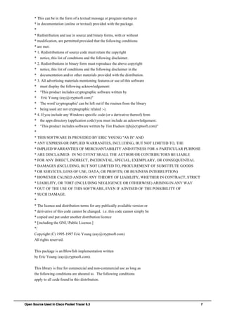 Open Source Used In Cisco Packet Tracer 6.3 7
* This can be in the form of a textual message at program startup or
* in documentation (online or textual) provided with the package.
*
* Redistribution and use in source and binary forms, with or without
* modification, are permitted provided that the following conditions
* are met:
* 1. Redistributions of source code must retain the copyright
* notice, this list of conditions and the following disclaimer.
* 2. Redistributions in binary form must reproduce the above copyright
* notice, this list of conditions and the following disclaimer in the
* documentation and/or other materials provided with the distribution.
* 3. All advertising materials mentioning features or use of this software
* must display the following acknowledgement:
* "This product includes cryptographic software written by
* Eric Young (eay@cryptsoft.com)"
* The word 'cryptographic' can be left out if the rouines from the library
* being used are not cryptographic related :-).
* 4. If you include any Windows specific code (or a derivative thereof) from
* the apps directory (application code) you must include an acknowledgement:
* "This product includes software written by Tim Hudson (tjh@cryptsoft.com)"
*
* THIS SOFTWARE IS PROVIDED BY ERIC YOUNG ''AS IS'' AND
* ANY EXPRESS OR IMPLIED WARRANTIES, INCLUDING, BUT NOT LIMITED TO, THE
* IMPLIED WARRANTIES OF MERCHANTABILITY AND FITNESS FOR A PARTICULAR PURPOSE
* ARE DISCLAIMED. IN NO EVENT SHALL THE AUTHOR OR CONTRIBUTORS BE LIABLE
* FOR ANY DIRECT, INDIRECT, INCIDENTAL, SPECIAL, EXEMPLARY, OR CONSEQUENTIAL
* DAMAGES (INCLUDING, BUT NOT LIMITED TO, PROCUREMENT OF SUBSTITUTE GOODS
* OR SERVICES; LOSS OF USE, DATA, OR PROFITS; OR BUSINESS INTERRUPTION)
* HOWEVER CAUSED AND ON ANY THEORY OF LIABILITY, WHETHER IN CONTRACT, STRICT
* LIABILITY, OR TORT (INCLUDING NEGLIGENCE OR OTHERWISE) ARISING IN ANY WAY
* OUT OF THE USE OF THIS SOFTWARE, EVEN IF ADVISED OF THE POSSIBILITY OF
* SUCH DAMAGE.
*
* The licence and distribution terms for any publically available version or
* derivative of this code cannot be changed. i.e. this code cannot simply be
* copied and put under another distribution licence
* [including the GNU Public Licence.]
*/
Copyright (C) 1995-1997 Eric Young (eay@cryptsoft.com)
All rights reserved.
This package is an Blowfish implementation written
by Eric Young (eay@cryptsoft.com).
This library is free for commercial and non-commercial use as long as
the following conditions are aheared to. The following conditions
apply to all code found in this distribution.
 
