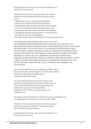 Open Source Used In Cisco Packet Tracer 6.3 8
Copyright remains Eric Young's, and as such any Copyright notices in
the code are not to be removed.
Redistribution and use in source and binary forms, with or without
modification, are permitted provided that the following conditions
are met:
1. Redistributions of source code must retain the copyright
notice, this list of conditions and the following disclaimer.
2. Redistributions in binary form must reproduce the above copyright
notice, this list of conditions and the following disclaimer in the
documentation and/or other materials provided with the distribution.
3. All advertising materials mentioning features or use of this software
must display the following acknowledgement:
This product includes software developed by Eric Young (eay@cryptsoft.com)
THIS SOFTWARE IS PROVIDED BY ERIC YOUNG ''AS IS'' AND
ANY EXPRESS OR IMPLIED WARRANTIES, INCLUDING, BUT NOT LIMITED TO, THE
IMPLIED WARRANTIES OF MERCHANTABILITY AND FITNESS FOR A PARTICULAR PURPOSE
ARE DISCLAIMED. IN NO EVENT SHALL THE AUTHOR OR CONTRIBUTORS BE LIABLE
FOR ANY DIRECT, INDIRECT, INCIDENTAL, SPECIAL, EXEMPLARY, OR CONSEQUENTIAL
DAMAGES (INCLUDING, BUT NOT LIMITED TO, PROCUREMENT OF SUBSTITUTE GOODS
OR SERVICES; LOSS OF USE, DATA, OR PROFITS; OR BUSINESS INTERRUPTION)
HOWEVER CAUSED AND ON ANY THEORY OF LIABILITY, WHETHER IN CONTRACT, STRICT
LIABILITY, OR TORT (INCLUDING NEGLIGENCE OR OTHERWISE) ARISING IN ANY WAY
OUT OF THE USE OF THIS SOFTWARE, EVEN IF ADVISED OF THE POSSIBILITY OF
SUCH DAMAGE.
The license and distribution terms for any publically available version or
derivative of this code cannot be changed. i.e. this code cannot simply be
copied and put under another distrubution license
[including the GNU Public License.]
The reason behind this being stated in this direct manner is past
experience in code simply being copied and the attribution removed
from it and then being distributed as part of other packages. This
implementation was a non-trivial and unpaid effort.
Copyright (C) 1995-1997 Eric Young (eay@cryptsoft.com)
All rights reserved.
This package is an DES implementation written by Eric Young (eay@cryptsoft.com).
The implementation was written so as to conform with MIT's libdes.
This library is free for commercial and non-commercial use as long as
the following conditions are aheared to. The following conditions
apply to all code found in this distribution.
Copyright remains Eric Young's, and as such any Copyright notices in
the code are not to be removed.
 
