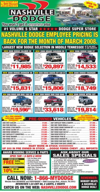 Bring newspaper ad in
                                                                                                                                                                                                                                                        OPEN
for $200 Discount                                                                                                                                                                                                                                            ‘T
 good until March 31st                                                                                                                                                                                                                                   9PM IL




      #1 VOLUME 5 STAR                                                                                                                                                 DODGE SUPER STORE



 LARGEST NEW DODGE SELECTION IN MIDDLE TENNESSEE UP OUR400 UNITS
                                                 AT
                                                    TO
                                                        FINGERTIPS

     NEW 2008 DODGE CALIBER SE                                                                     NEW 2008 GRAND CARAVAN SE                                                                            NEW 2008 DODGE RAM ST
  #D539293, LOADED                                                                                #R604721, 24G,                                                                                  #J134388, REG.
  WITH STANDARD                                                                                   PKG., LOADED                                                                                    CAB, 4X2, LOADED
  FEATURES, 1.8L 4CL                                                                              WITH STANDARD                                                                                   WITH STARARD
  DOHC 16V DUAL VVT                                                                               FEATURES, STOW                                                                                  FEATUES, 3.7
  ENGINE                                                                                          AND GO PKG.                                                                                     MAGNUM V6,
                                                                                                                                                                                                  PREFERRED
                                                                                                                                                                                                  2TA PKG.

                            YOUR discounted PRICE                                                                           YOUR discounted PRICE                                                                           YOUR discounted PRICE
 MSRP:$14,560                                                                                     MSRP:$25,165                                                                                    MSRP:$22,460
                         $
                              11,985                                                                                     $
                                                                                                                              20,897                                                                                     $
                                                                                                                                                                                                                              14,533
                                                                                      + T, T, L




                                                                                                                                                                                      + T, T, L




                                                                                                                                                                                                                                                                                      + T, T, L
 Rebate: $2000                                                                                    Rebate: $2000                                                                                   Rebate: $5500
 Discount:$575                                                                                    Discount:$708                                                                                   Discount:$647
 TOTAL SAVINGS: $2575                                                                             TOTAL SAVINGS: $4267                                                                            TOTAL SAVINGS: $7927
  SIGN & DRIVE O DN 5.99% 215 X 72 WITH APPROVED CREDIT WITH CHRYSLER FINANCE                     SIGN & DRIVE O DN 5.99% 379 X 72 WITH APPROVED CREDIT. MUST FINANCE WITH CHRYSLER CREDIT        SIGN & DRIVE O DN 5.99% 268 X 72 WITH APPROVED CREDIT. MUST FINANCE WITH CHRYSLER CREDIT



  NEW 2008 DODGE AVENGER SE                                                                       NEW 2008 DODGE DAKOTA EXT CAB ST                                                                   NEW 2008 DODGE CHARGER
  #N191782, LOADED                                                                                #S542977, LOADED                                                                                #H162996, LOADED
  WITH STANDARD                                                                                   WITH STANDARD                                                                                   WITH STANDARD
  FEATURES, 2.4L 4                                                                                FEATURES, 23A                                                                                   FEATURES, 4 SPEED
  CYL. DOHC 16 DUAL                                                                               PKG., 3.7 LITER                                                                                 AUTOMATIC, 2.7 L
  VVT ENGINE,                                                                                     MAGNUM V6                                                                                       V6 DOHC 24 VALVE
  PREFERRED 24 Y                                                                                                                                                                                  MPI ENGINE, PW, PL,
  PACKAGE                                                                                                                                                                                         23 C PKG.

                            YOUR discounted PRICE                                                                           YOUR discounted PRICE                                                                           YOUR discounted PRICE
 MSRP:$19,295                                                                                     MSRP:$20,455                                                                                    MSRP:$22,325
                         $
                              15,831                                                                                     $
                                                                                                                              15,806                                                                                     $
                                                                                                                                                                                                                              18,749
                                                                                      + T, T, L




                                                                                                                                                                                      + T, T, L




                                                                                                                                                                                                                                                                                      + T, T, L
 Rebate: $2000                                                                                    Rebate: $3000                                                                                   Rebate: $2000
 Discount:$551.46                                                                                 Discount:$582                                                                                   Discount:$641.97
 TOTAL SAVINGS: $3464                                                                             TOTAL SAVINGS: $4649                                                                            TOTAL SAVINGS: $3576
  SIGN & DRIVE O DN 5.99% 289 X 72 WITH APPROVED CREDIT. MUST FINANCE WITH CHRYSLER CREDIT        SIGN & DRIVE O DN 5.99% 287 X 72 WITH APPROVED CREDIT. MUST FINANCE WITH CHRYSLER CREDIT        SIGN & DRIVE O DN 5.99% 338 X 72 WITH APPROVED CREDIT. MUST FINANCE WITH CHRYSLER CREDIT



   NEW 2008 DODGE RAM QUAD 1500 SXT                                                                NEW 2008 DODGE RAM 2500 QUAD                                                                      NEW 2008 DODGE NITRO SXT
  #J136278, LOADED                                                                                #G160114, SPORT                                                                                 #W100506, LOADED
  WITH STANDARD                                                                                   PKG., CUMMINGS,                                                                                 WITH STANDARD
  FEATURES, 2TB PKG.                                                                              LOADED WITH                                                                                     FEATURES, 3.7L V6
                                                                                                  STANDARD                                                                                        OHV
                                                                                                  FEATURES, 6.7
                                                                                                  LITRE DIESEL


                            YOUR discounted PRICE                                                                           YOUR discounted PRICE                                                                           YOUR discounted PRICE
 MSRP:$28,330                                                                                     MSRP:$43,535                                                                                    MSRP:$21,900
                          $
                              19,596                                        81                                           $
                                                                                                                              33,618                                                                                     $
                                                                                                                                                                                                                              19,814
                                                                                      + T, T, L




                                                                                                                                                                                      + T, T, L




                                                                                                                                                                                                                                                                                      + T, T, L




 Rebate: $5500                                                                                    Rebate: $4500                                                                                   Rebate: $750
 Discount:$776.19                                                                                 Discount:$882                                                                                   Discount:$636
 TOTAL SAVINGS: $8374                                                                             TOTAL SAVINGS: $9917                                                                            TOTAL SAVINGS: $2086
  SIGN & DRIVE O DN 5.99% 359 X 72 WITH APPROVED CREDIT. MUST FINANCE WITH CHRYSLER CREDIT                                7.99%   549 X 72   WITH APPROVED CREDIT                                                         6.99% 339 X 84    WITH APPROVED CREDIT



         ALL PRE-OWNED                                                                                                                                                                                                           ALL CHRYSLER
                                                                                                                                                                                                                             CERTIFIED REMAINDER
         LIFETIME ENGINE
            WARRANY                                                           PRE-OWNED VEHICLES                                                                                                                            8YR/80,000 POWERTRAIN

  2005 CHEV CAVALIER, #J156320A , AUTO 57K ................................................................................$7,988 +TTL          2007 CHRYSLER TOWN & COUNTRY, #P1389, CERITFIED ..........................................$17,988 +TTL
  2003 FORD MUSTANG, #P1289A, AUTO LOW MILES ........................................................................$9,988 +TTL                2002 GMC YUKON DENALLI, #H605205B, BLACK ................................................................$17,988 +TTL
  2005 DODGE C/CAB DAKOTA, #J107318A, 29K CERTIFIED ......................................................$9,988 +TTL                           2007 DODGE GRAND CARAVAN SXT, #P1394 POWER DR STOW AND GO ..................$19,888 +TTL
  2007 DODGE CALIBRE SXT, #P1305, LOW MILES, CERTIFIED ................................................$14,988 +TTL                             2002 DODGE RAM 2500, #J568856, 5.9L CUMMINGS ONLY 70K MILES ..................................$19,988 +TTL
  2008 DODGE AVENGER M #P1318, 4DR ECONOMY, CERTIFIED ................................................$15,988 +TTL                              2007 DODGE QUAD CAB SLT, #P1310, LOW MILES, CERTIFIED ............................................$21,988 +TTL
  2007 CHRYSLER PT CONVERTIBLE, #P1396, LOADED, .CERTIFIED ..............................$15,988 +TTL                                           2008 DODGE NITRO SLT, #P1402, 4X4 LOADED 3K MILES ........................................................$22,988 +TTL
  2007 DODGE MAGNUM, #P1397, 15K MILES 2 IN STOCK CERTIFIED ..........................................$17,988 +TTL                              2006 NISSAN TITAN SE, #P1352A, AUTO 4DR, NICE 26K MILES ................................................$23,988 +TTL
  2005 HONDA CRV EX, #P1292 LOW MILES, LOADED ....................................................................$17,988 +TTL                  2006 DODGE CHARGER RT, #H131380A, LOW MILES CERTIFIED ..........................................$23,988 +TTL
  2007 DODGE CHARGER, #P1399, LOADED 2 IN STOCK CERTIFIED ............................................$17,988 +TTL                              2005 DODGE RAM QUAD 3500 SLT, #G187291A, DUALLY MANUAL 99K MILES ............$24,988 +TTL
  2007 CHRYSLER TOWN & COUNTRY, #P1389, CERITFIED ..........................................$17,988 +TTL                                        2005 DODGE RAM QUAD LARAME 2500, #G713815A, CUMMI ..80K MILES ............$25,988+TTL
                  MANY MORE IN STOCK !!!!!!!!!!!!!!!!!!!
 UP 200 IN PRE OWNED IN STOCK ....DODGE FORDS CHEVY ..ALL IMPORTS
   AWARD WINNING SERVICE & PARTS                                                                                                                                             ASK ABOUT OUR
                      OPEN 7AM • 6 DAYS A WEEK
                                                                        • Full Line Mopar parts
                                                                                                                                                      SALES SPECIALS
                    SERVICE SPECIAL:                                                                                                                • Price, payment and estimate on trade...
                                                                        • Order parts online                                                          in writing, NO obligation!
                                     Safety
    FREE                             Inspection
                                                                        • Certified Chrysler technicians
                                                                        • We service Cummings, Sprinter
                                                                          Van, Transmission Work
                                                                                                                                                    • Full disclosure dealership
                                                                                                                                                    • Easy finance - every major lender
                                                                                                                                                    • Deliver your new vehicle to your house
                                                                                                                                                    • Close-end lease program
                    PARTS SPECIAL:                                      • Night Drop / Courtesy Shuttle
                                                                                                                                                    • With approved credit...
                                 Off All
    10%                          Accessories
                                                                        • Cafe / Restaurant
                                                                        • Most advanced diagnostic
                                                                          service equipment
                                                                                                                                                      NO payments till January 2008!
                                                                                                                                                    • $0 down payment - sign and drive program
                                                                                                                                                    • Credit repair program



               CALL NOW: 1-866-MYDODGE
         Minutes from ANYWHERE and EVERYWHERE! • 5800 Crossings Blvd., Antioch, TN 37013
                                                                                                                                                                                                                                        REMEMBER:
                                                                                                                                                                                                                                       NOBODY BEATS
                                       INTERSTATE I-24 EXIT 60, 2 LIGHTS, 2 RIGHTS                                                                                                                                                      A NASHVILLE
     CATCH US ON THE WEB: NASHVILLEDODGE.COM
       0000322744
                                                                                                                                                                                                                                        DODGE DEAL!
                                                                                    All prices are plus post delivery fee of $599 and applicable tax and tag. Nashville Dodge is a Five Star Dodge Dealer.
 