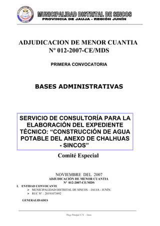 ADJUDICACION DE MENOR CUANTIA
        Nº 012-2007-CE/MDS

                    PRIMERA CONVOCATORIA




           BASES ADMINISTRATIVAS




 SERVICIO DE CONSULTORÍA PARA LA
   ELABORACIÓN DEL EXPEDIENTE
 TÉCNICO: “CONSTRUCCIÓN DE AGUA
 POTABLE DEL ANEXO DE CHALHUAS
             - SINCOS”
                         Comité Especial


                       NOVIEMBRE DEL 2007
                   ADJUDICACIÓN DE MENOR CUANTIA
                          Nº 012-2007-CE/MDS
I. ENTIDAD CONVOCANTE
       MUNICIPALIDAD DISTRITAL DE SINCOS – JAUJA - JUNÌN.
       RUC Nº. : 20191873492

   GENERALIDADES



                              Plaza Principal S/N - Sincos
 