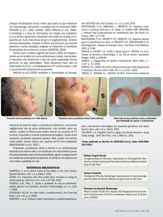 enfoque interdisciplinar faz-se mister para todos os que trabalham         Rev EAP/APCD São José Campos, v.1, n.2, p.14-8, 2000.
  com Gerontologia, otimizando o resultado final do tratamento (MON-         MONTENEGRO, F.L.B.; MARCHINI, L.; BRUNETTI, R.F. Aspectos impor-
  TENEGRO et al.7, 2002; DURSO², 2005; PADILHA et al.8, 2006).               tantes na prótese total para a 3ª. Idade. In: CUNHA, V.P .; MARCHINI,
                                                                                                                                       .P
  A orientação e a troca de informações em relação aos cuidadores            L. Prótese Total Contemporânea em Reabilitação Oral. São Paulo: Ed.
  e/ou à família é igualmente importante: eles estão em contato com o        Santos, 2007, p.177-94.
  paciente por muito mais tempo do que o cirurgião-dentista. Existem         MONTENEGRO, F.L.B.; BRUNETTI, R.F.; MANETTA, C.E. Aspectos psicoló-
  diversas associações, inclusive no Brasil, que procuram, por meio de       gicos no atendimento do idoso. In: BRUNETTI, R.F.; MONTENEGRO F.L.B.
  palestras e outras atividades, englobar no tratamento os familiares        Odontogeriatria – Noções de interesse clínico. São Paulo: Artes Médicas,
                                                                             2002, p.71-84.
  de portadores de transtornos mentais (SOARES9, 2008).
                                                                             PADILHA D.; HILGERT J.B.; HUGO, F. Saúde bucal. In: FREITAS, E.V. et al.
      Cremos que o cuidado sugerido por Durso² (2005) em relação a
                                                                             Tratado de Geriatria e Gerontologia. 2. ed. Rio de Janeiro: Guanabara-
  manter-se em contato com outros profissionais é válido, mas também
                                                                             Koogan, 2006, p.1189-96.
  é importante não desviarmos o foco da nossa capacidade técnica             SOARES, J. Engajamento da família é fundamental. Metrô News, v.7,
  particular, ou seja, odontológica. Talvez déssemos maior valor às          n.327, p. 14, 2008.
  reclamações de S.E.D., se focalizássemos a PT confeccionada, e não         SPADINI, S.S.; SOUZA, M.C.B.M. A doença mental sob o olhar de pacientes
  o comportamento psicossocial da paciente.                                  e familiares. Rev esc enferm USP v.40, n.1, p.123-7, 2006.
                                                                                                              ,
      Marchini et al.5 (2000) ressaltam a necessidade do acompa-             TIBÉRIO, D.; FERRARI, F.L.; SANTOS, M.T.B.R. Instrumentos avaliativos




Paciente sem as próteses em vista lateral             Paciente com as próteses novas (vista lateral)            Vista interna das próteses novas, mostrando
                                                                                                                   boa fidelidade de ajuste e acabamento

  nhamento do paciente após a conclusão do tratamento, comumente             para o atendimento odontológico aos pacientes geriátricos. Rev Assoc
  negligenciado não só pelos profissionais, mas também pelos pa-             Paul Cir Dent, v.60, n.5, p. 362-5, 2006.
  cientes. Lesões na fibromucosa podem ocorrer em usuários de PT,            YELLOWITZ, J.A. Cognitive function, aging, and ethical decisions: recog-
  tornando importante o controle profissional do trabalho, muitas vezes      nizing change. Dent Clin N Am, v.49, p.389-410, 2005.
  realizando constantes pequenos ajustes. Aliás, lesões nos tecidos
  moles podem ocorrer mesmo em usuários de PTs bem adaptadas                 “Como publicado na Revista da APCD-EAP,v.8,n.2, Junho 2009,ISSN-
  (MONTENEGRO et al.6, 2007).                                                1517-4611”.
      Finalizando, acreditamos serem a técnica e os conhecimentos
  específicos de extrema valia, e se constituem em instrumentos que se-
  rão potencializados pela interdisciplinaridade, agindo sinergicamente        Stefano Frugoli Peixoto
  no cuidado da saúde global do paciente, na tentativa de proporcionar         Cirurgião-dentista do CRI-Leste; Especialista em Odontogeriatria; Mes-
  uma melhor qualidade de vida.                                                trando em Saúde Coletiva pela Faculdade de Ciências Médicas da Santa
                                                                               Casa de São Paulo
                    REFERÊNCIAS BIBLIOGRÁFICAS
  CHIAPPELLI, F. et al. Dental needs of the elderly in the 21st century.
  General dentistry, v.50, n.4, p.358-63, 2002.                                Luciana Cassimiro
  DURSO, S.C. Interaction with other health team members in caring for         Psicóloga do CRI-Leste; Gerontóloga; Especializanda em Neuropsicologia
                                                                               pela Faculdade de Ciências Médicas da Santa Casa de São Paulo
  elderly patients. Dent Clin N Am, v.49, p.377-88, 2005.
  FONSECA, A.M.; PAÚL, C. Saúde e qualidade de vida ao envelhecer:
  perdas, ganhos e um paradoxo. Geriatria e Gerontologia, v.2, n.1, p.32-
  7, 2008.                                                                     Fernando Luiz Brunetti Montenegro
                                                                               Mestre e Doutor FOUSP; Prof. Adjunto UnG; Pesquisador-mentor do Por-
  GONÇALVES, M.G.M. Um olhar sobre o envelhecimento. Jorn Cons Fed
                                                                               tal do Envelhecimento (PUC-SP) e coordenador Saúde bucal da Ondina
  Psico, v.21, n.91, p. 3, 2008.
                                                                               Lobo e CEDPES
  MARCHINI, L. et al. Próteses totais: orientações e cuidados posteriores.



                                                                                                                  APCD SAÚDE | JUL | AGO |SET | 2009 | 15
 