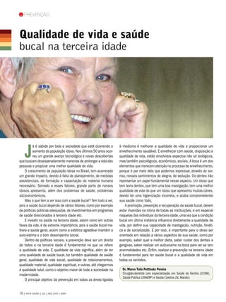 Prevenção



                 Qualidade de vida e saúde
                 bucal na terceira idade
Loretta Humble




                     J
                           á é sabido por toda a sociedade que está ocorrendo o      à medicina é melhorar a qualidade de vida e proporcionar um
                           aumento da população idosa. Nos últimos 50 anos ocor-     envelhecimento saudável. E envelhecer com saúde, disposição e
                           reu um grande avanço tecnológico e novas descobertas      qualidade de vida, estão envolvidos aspectos não só biológicos,
                 que buscam desesperadamente maneiras de prolongar a vida das        mas também psicológicos, econômicos, sociais. A boca é um dos
                 pessoas e propiciar uma melhor qualidade de vida.                   elementos que merecem atenção no processo de envelhecimento,
                     O crescimento da população idosa no Brasil, tem acarretado      porque é por meio dela que podemos expressar, através do sor-
                 um grande impacto, devido à falta de planejamento, de medidas       riso, nossos sentimentos de alegria, de sedução. Os dentes irão
                 assistenciais, de formação e capacitação do material humano         representar um papel fundamental nesse aspecto. Um idoso que
                 necessário. Somado a esses fatores, grande parte de nossos          tem bons dentes, que tem uma boa mastigação, tem uma melhor
                 idosos apresenta, além dos problemas de saúde, problemas            qualidade de vida do que um idoso que apresenta muitas cáries,
                 sócio-econômicos.                                                   devido ter uma higienização incorreta, e acaba comprometendo
                     Mas o que tem a ver isso com a saúde bucal? Tem tudo a ver,     sua saúde como todo.
                 pois a saúde bucal depende de vários fatores, como por exemplo          A promoção, prevenção e recuperação da saúde bucal, devem
                 de políticas públicas adequadas, de investimentos em programas      estar inseridas na rotina de todas as instituições, e em especial
                 de saúde direcionados à terceira idade etc.                         naquelas dos indivíduos da terceira idade, uma vez que a condição
                     E investir na saúde na terceira idade, assim como em outras     bucal em última instância influencia diretamente a qualidade de
                 fases da vida, é de extrema importância, pois a saúde bucal me-     vida, por definir sua capacidade de mastigação, nutrição, fonéti-
                 lhora a saúde geral, assim como a estética agradável mantém a       ca e de socialização. E por isso, é importante para o idoso ser
                 auto-estima e o bom desempenho social.                              orientado em relação a vários aspectos de sua saúde, como por
                     Dentro de políticas sociais, a prevenção deve ser um direito    exemplo, saber qual a melhor dieta, saber cuidar dos dentes e
                 de todos e na terceira idade é fundamental no que se refere         gengivas, saber realizar um auto-exame na boca para ver se tem
                 a qualidade de vida. E qualidade de vida significa, além de ter     anormalidades etc. Enfim, realizar a prevenção na terceira idade
                 uma qualidade de saúde bucal, ter também qualidade de saúde         é fundamental para ter saúde bucal e a qualidade de vida em
                 geral, qualidade de vida social, qualidade de relacionamentos,      todos os sentidos.
                 qualidade material, qualidade espiritual, e outras, até chegarmos
                 à qualidade total, como o objetivo maior de toda a sociedade na       Dr. Marco Tulio Pettinato Pereira
                 modernidade.                                                          Cirurgião-dentista com especialização em Saúde de Família (UCAM),
                                                                                       Saúde Pública (UNAERP) e Saúde Coletiva (SL Mandic)
                     O principal objetivo da prevenção em todas as áreas ligadas


                 16 | APCD SAÚDE | JUL | AGO |SET | 2009
 