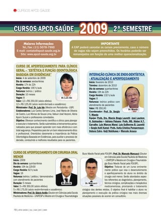 Cursos APCD Saúde




Cursos APCD Saúde                                                        2009                             2º SEMESTRE
        Maiores Informações                                                          IMPORTANTE
       Tel./fax: (11) 5078-7960                                A EAP poderá cancelar os cursos previamente, caso o número
   E-mail: contato@apcd-saude.org.br                             de vagas não sejam preenchidos. Os horários poderão ser
      Site: www.apcd-saude.org.br                               remanejados em função de uma melhor operacionalização.


  Curso de Aperfeiçoamento para Clínico
  Geral – “Estética e Função Odontológica
  baseada em Evidências”                                                        INTERAÇÃO CLÍNICA DE ENDO-DENTÍSTICA
  Início: 4 de setembro de 2009                                                 - ATUALIZAÇÃO E APERFEIÇOAMENTO
  Dia da semana: sextas-feiras                                                  Início: fevereiro de 2010
  Horário: 17h às 22h                                                           Término: dezembro de 2010
  Carga Horária: 190 h/aula                                                     Dia da semana: quartas-feiras
  Natureza: teórico / prático                                                   Horário: 19h às 22h
  Duração: 10 meses                                                             Carga Horária: 132 h/aula
  Vagas: 8                                         Dr. Luis Ide                 Vagas: 8
  Valor: 12 x R$ 250,00 (sócio efetivo)                                         Natureza: teórico prático com
  12 x R$ 125,00 (sócio recém-formado e acadêmico)                              atendimento de pacientes
  Ministrador: Prof. Dr. Luis Ide (Mestre em Periodontia - USP)                 Valor: R$ 350,00                          Dr. Maeda
  Colaboradores: Luiz Carlos Serrano Lima, José Maria de Oliveira               Coordenador: Prof. Dr. Sergio
  de Castro, Luiz Afonso de Souza Lima, Valsuir José Vezzoni, Alzira            T. Maeda
  Kyomi Suzuki e professores convidados.                                        Equipe: Profs. Drs. Marcio Braga Lauretti, José Lauriere
  Objetivo: Oferecer conhecimento científico e clínico para planejar            H. Guimarães e Adriana Paisano; Profs. MS. Kleber K.T.
  e executar o tratamento. Serão submetidos a treinamentos perso-               Carvalho, Luis Marcos Mansi, Luis Guilherme B. Lauretti
  nalizados para que possam aprender com mais eficiência e com                  e Sergio Koiti Kamei; Profs. Katia Cristina Pompermayer,
  total segurança. Prepará-los para ter um bom relacionamento ético             Debora Calvo, Keiji Nishikawa e Marcele Arouca.
  e profissional. Orientá-los claramente a importância da Prática
  Odontológica Baseada em Evidências, para auxiliar o processo de
  decisão, conduzindo a melhores resultados para os pacientes.



Curso de Aperfeiçoamento em Cirurgia Oral                                Buco Maxilo Facial pela FOUSP); Prof. Dr. Marcelo Marcucci (Doutor
Menor                                                                                           em Ciências pela Escola Paulista de Medicina
Início: 2009                                                                                    – UNIFESP e Mestre em Cirurgia e Traumatolo-
Dia da semana: quintas-feiras                                                                   gia Buco Maxilo Facial pela FOUSP).
Horário: 19h às 22h30                                                                           Objetivo: Trata-se de um curso eminente-
Carga Horária: 62 h/aula                                                                        mente prático que visa o desenvolvimento
Vagas: 16                                                                                       e aperfeiçoamento do aluno no âmbito da
Natureza: teórico / prático / demonstrativo                                                     cirurgia oral menor. Serão abordados aspec-
com atendimento de pacientes                                                                    tos referentes ao diagnóstico, planejamento,
Duração: 5 meses                                     Dr. Glácio              Dr. Marcucci       técnica cirúrgica, complicações e terapêutica
Valor: 5 x R$ 350,00 (sócio efetivo)                                                            medicamentosa, priorizando o tratamento
5 x R$ 175,00 (sócio recém-formado e acadêmico)                          cirúrgico dos dentes retidos. O objetivo final é habilitar o aluno no
Ministradores: Prof. Dr. Glácio Avólio (Doutor em Ciências pela Escola   planejamento e execução da prática cirúrgica nas mais diversas
Paulista de Medicina – UNIFESP e Mestre em Cirurgia e Traumatologia      situações possíveis de ocorrer em consultório.




18 | APCD SAÚDE | JUL | AGO |SET | 2009
 