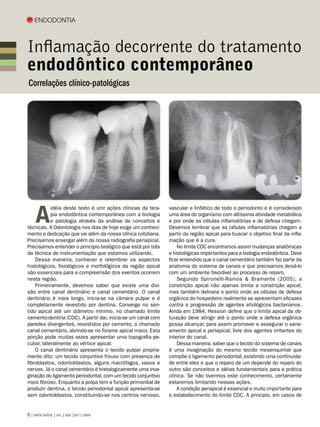 Endodontia



Inflamação decorrente do tratamento
endodôntico contemporâneo
Correlações clínico-patológicas




    A
            idéia deste texto é unir ações clínicas da tera-   vascular e linfático de todo o periodonto e é considerado
            pia endodôntica contemporânea com a biologia       uma área do organismo com altíssima atividade metabólica
            e patologia através da análise de conceitos e      e por onde as células inflamatórias e de defesa chegam.
técnicas. A Odontologia nos dias de hoje exige um conheci-     Devemos lembrar que as células inflamatórias chegam a
mento e dedicação que vai além da nossa clínica cotidiana.     partir da região apical para buscar o objetivo final da infla-
Precisamos enxergar além da nossa radiografia periapical.      mação que é a cura.
Precisamos entender o principio biológico que está por trás        No limite CDC encontramos assim mudanças anatômicas
da técnica de instrumentação que estamos utilizando.           e histológicas importantes para a biologia endodôntica. Deve
    Dessa maneira, conhecer e relembrar os aspectos            ficar entendido que o canal cementário também faz parte da
histológicos, fisiológicos e morfológicos da região apical     anatomia do sistema de canais e que precisamos deixá-lo
são essenciais para a compreensão dos eventos ocorrem          com um ambiente favorável ao processo de reparo.
nesta região.                                                      Segundo Spironelli-Ramos  Bramante (2005), a
    Primeiramente, devemos saber que existe uma divi-          constrição apical não apenas limita a constrição apical,
são entre canal dentinário e canal cementário. O canal         mas também delineia o ponto onde as células de defesa
dentinário é mais longo, inicia-se na câmera pulpar e é        orgânica do hospedeiro realmente se apresentam eficazes
completamente revestido por dentina. Converge no sen-          contra a progressão de agentes etiológicos bacterianos.
tido apical até um diâmetro mínimo, no chamado limite          Ainda em 1984, Hession define que o limite apical da ob-
cemento-dentina (CDC). A partir dai, inicia-se um canal com    turação deve atingir até o ponto onde a defesa orgânica
paredes divergentes, revestidos por cemento, o chamado         possa alcançar, para assim promover e assegurar o sane-
canal cementário, abrindo-se no forame apical maior. Esta      amento apical e periapical, livre dos agentes irritantes do
porção pode muitas vezes apresentar uma topografia pe-         interior do canal.
culiar, lateralmente ao vértice apical.                            Dessa maneira, saber que o tecido do sistema de canais
    O canal dentinário apresenta o tecido pulpar propria-      é uma invaginação do mesmo tecido mesenquimal que
mente dito: um tecido conjuntivo frouxo com presença de        compõe o ligamento periodontal, existindo uma continuida-
fibroblastos, odontoblastos, alguns macrófagos, vasos e        de entre eles e que o reparo de um depende do reparo do
nervos. Já o canal cementário é histologicamente uma inva-     outro são conceitos e idéias fundamentais para a prática
ginação do ligamento periodontal, com um tecido conjuntivo     clínica. Se não tivermos este conhecimento, certamente
mais fibroso. Enquanto a polpa tem a função primordial de      estaremos limitando nossas ações.
produzir dentina, o tecido periodontal apical apresenta-se         A condição periapical é essencial e muito importante para
sem odontoblastos, constituindo-se nos centros nervoso,        o estabelecimento do limite CDC. A principio, em casos de


 | APCD SAÚDE | JUL | AGO |SET | 2009
 